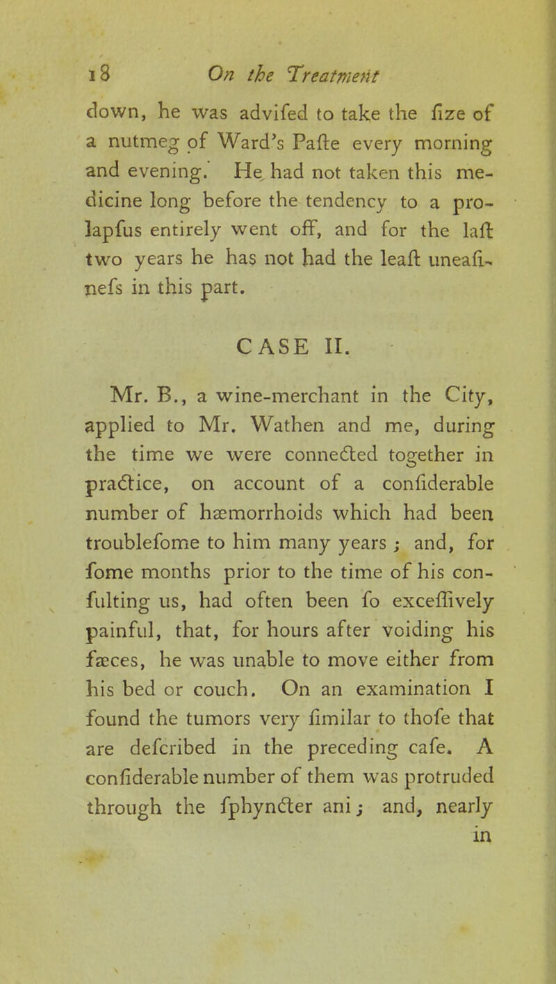 down, he was advifed to take the fize of a nutmeg of Ward's Parte every morning and evening. He had not taken this me- dicine long before the tendency to a pro- lapfus entirely went off, and for the laft two years he has not had the leaft uneafi- nefs in this part. CASE II. Mr. B., a wine-merchant in the City, applied to Mr. Wathen and me, during the time we were connected together in practice, on account of a considerable number of haemorrhoids which had been troublefome to him many years ; and, for fome months prior to the time of his con- futing us, had often been fo exceffively painful, that, for hours after voiding his faeces, he was unable to move either from his bed or couch. On an examination I found the tumors very similar to thofe that are defcribed in the preceding cafe. A considerable number of them was protruded through the fphyncter anij and, nearly in