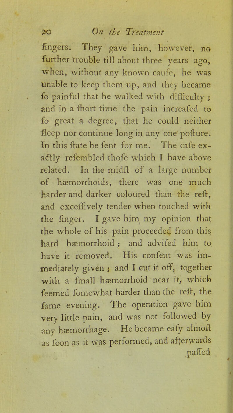 fingers. They gave him, however, na further trouble till about three years ago, when, without any known eaufe, he was unable to keep them up, and they became fo painful that he walked with difficulty ; and in a fhort time the pain increafed to fo great a degree, that he could neither fleep nor continue long in any one pofture. In this ftate he fent for me. The cafe ex- actly refembled thofe which I have above related. In the midft of a large number of haemorrhoids, there was one much harder and darker coloured than the reft, and excerllvely tender when touched with the finger. I gave him my opinion that the whole of his pain proceeded from this hard haemorrhoid ; and advifed him to have it removed. His confent was im- mediately given j and I cut it off, together with a fmall haemorrhoid near it, which feemed fomewhat harder than the reft, the fame evening. The operation gave him very little pain, and was not followed by any haemorrhage. He became eafy almoif. as loon as it was performed, and afterwards pafTed