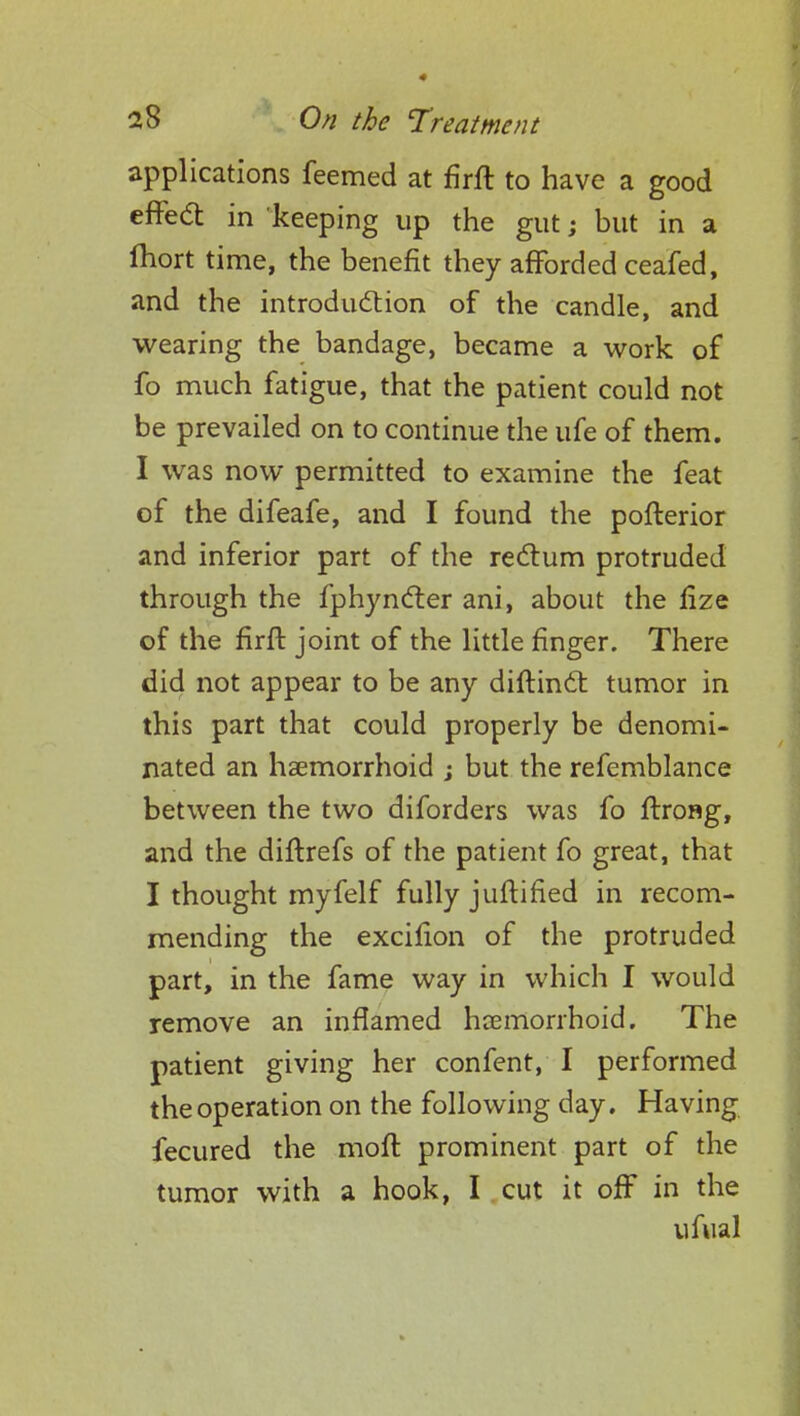 applications feemed at firft to have a good effetf: in keeping up the gut; but in a Ihort time, the benefit they afforded ceafed, and the introduction of the candle, and wearing the bandage, became a work of fo much fatigue, that the patient could not be prevailed on to continue the ufe of them. I was now permitted to examine the feat of the difeafe, and I found the pofterior and inferior part of the rectum protruded through the fphyncter ani, about the fize of the firft joint of the little finger. There did not appear to be any diftinct tumor in this part that could properly be denomi- nated an hemorrhoid ; but the refemblance between the two diforders was fo ftrong, and the diftrefs of the patient fo great, that I thought myfelf fully juftified in recom- mending the excifion of the protruded part, in the fame way in which I would remove an inflamed hemorrhoid. The patient giving her confent, I performed the operation on the following day. Having fecured the moft prominent part of the tumor with a hook, I cut it ofF in the ufual