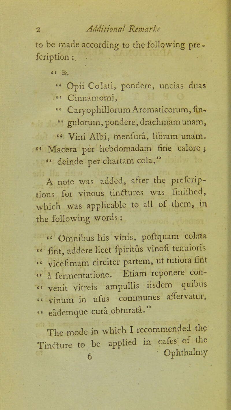 to be made according to the following pre- fcription <« R. «' Opii Colati, pondere, uncias duas  Cinnamomi, ♦{ Caryophillorum Aromaticorum, fin- *.* gulorum,pondere, drachmamunam, '* Vini Albi, menfura, libram unam. *' Macera per hebdomadam fine calore j 44 deinde per chartam cola. A note was added, after the prefcrip- tions for vinous tindtures was finifhed, which was applicable to all of them, in the following words ;  Omnibus his vinis, poftquam colifla  fiSt, addere licet fpiritus vinofi tenuioris  vicefimam circiter partem, ut tutiora lint << a fermentatione. Etiam reponere con- «' venit vitreis ampullis iisdem quibus << vinum in ufus communes afTervatur,  eademque cura obturate. The mode in which I recommended the Tindlure to be applied in cafes of the