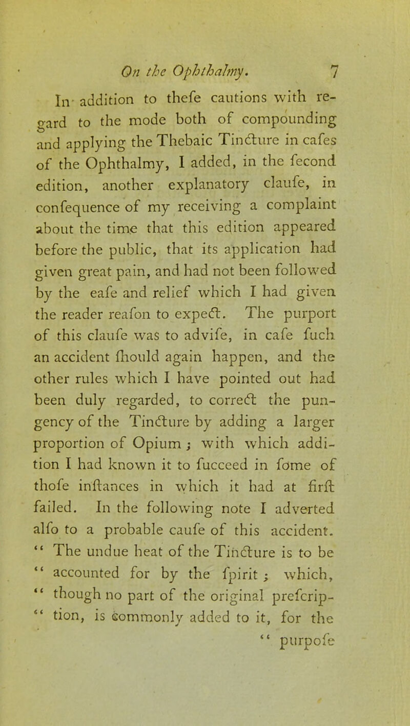 In- addition to thefe cautions with re- gard to the mode both of compounding and applying the Thebaic Tincture in cafes of the Ophthalmy, I added, in the fecond edition, another explanatory claufe, in confequence of my receiving a complaint about the time that this edition appeared before the public, that its application had given great pain, and had not been followed by the eafe and relief which I had given the reader reafon to expect. The purport of this claufe was to advife, in cafe fuch an accident mould again happen, and the other rules which I have pointed out had been duly regarded, to correct the pun- gency of the Tincture by adding a larger proportion of Opium ; with which addi- tion I had known it to fucceed in fome of thofe inftances in which it had at firffc failed. In the following note I adverted alfo to a probable caufe of this accident.  The undue heat of the Tincture is to be  accounted for by the fpirit ; which, *' though no part of the original prefcrip- 4< tion, is commonly added to it, for the  purpofe