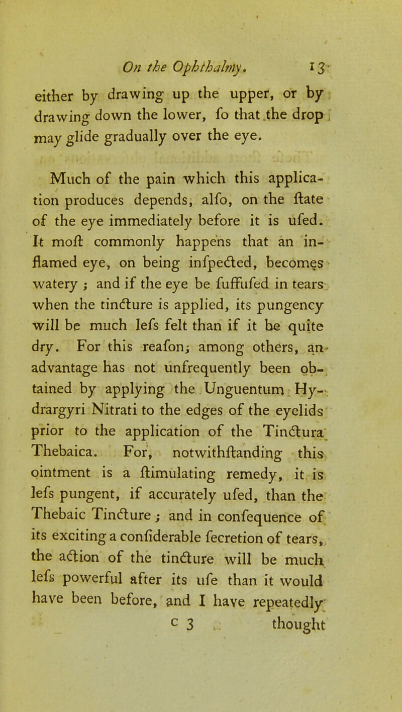 either by drawing up the upper, or by drawing down the lower, fo that the drop | may glide gradually over the eye. Much of the pain which this applica- tion produces depends, alfo, on the ftate of the eye immediately before it is ufed. It moft commonly happens that an in- flamed eye, on being infpected, becomes watery ; and if the eye be fuffufed in tears when the tincture is applied, its pungency will be much lefs felt than if it be quite dry. For this reafon; among others, an- advantage has not unfrequently been ob- tained by applying the Unguentum Hy- drargyri Nitrati to the edges of the eyelids prior to the application of the Tinctura Thebaica. For, notwithstanding this ointment is a ftimulating remedy, it is lefs pungent, if accurately ufed, than the Thebaic Tincture ; and in confequence of its exciting a confiderable fecretion of tears, the action of the tincture will be much lefs powerful after its ufe than it would have been before, and I have repeatedly c 3 thought