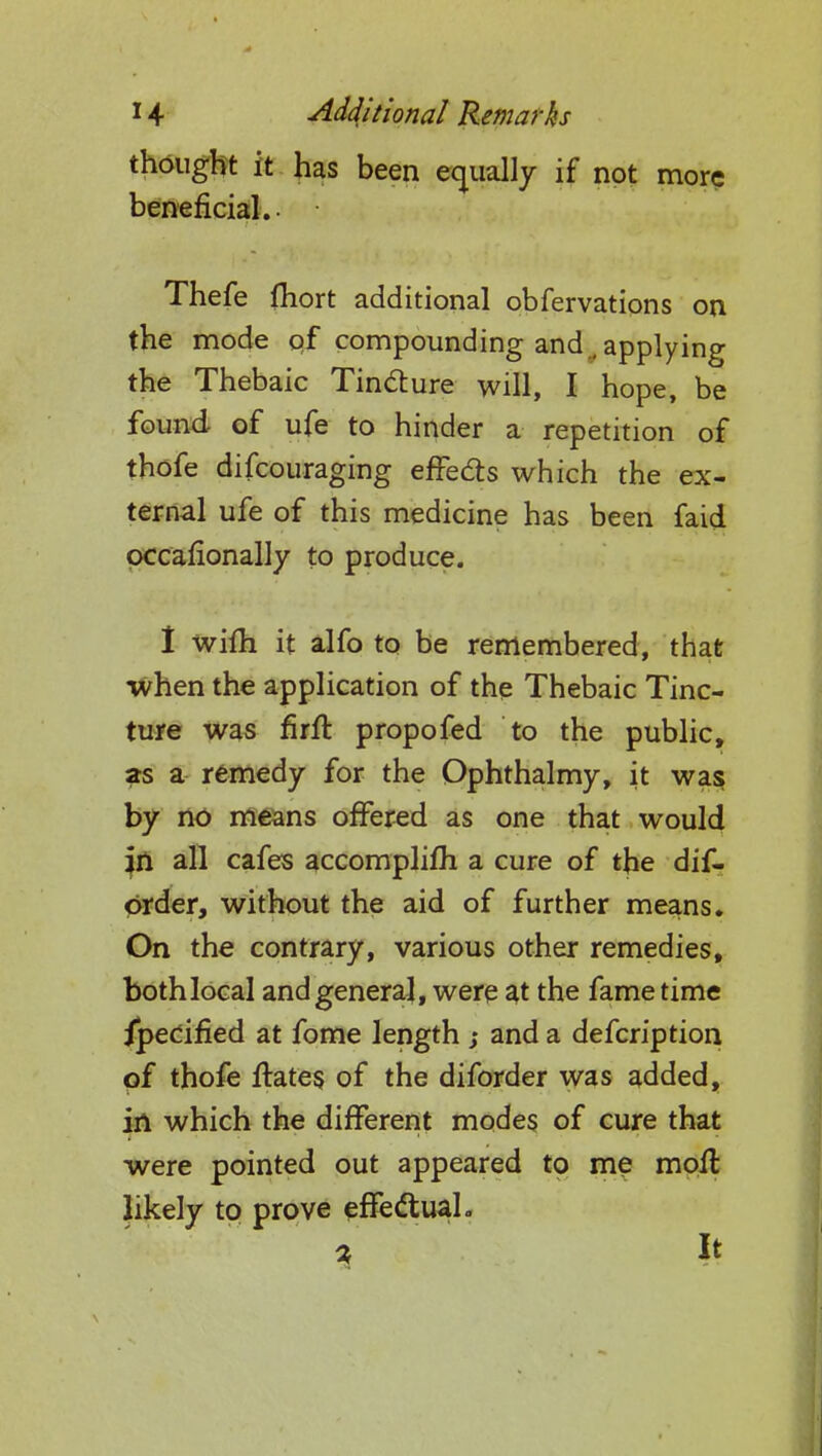 thought it has been equally if not more beneficial.. Thefe fhort additional obfervations on the mode of compounding and , applying the Thebaic Tincture will, I hope, be found- of ufe to hinder a repetition of thofe difcouraging effects which the ex- ternal ufe of this medicine has been faid occasionally to produce. I wifh it alfo to be remembered, that when the application of the Thebaic Tinc- ture was firft propofed to the public, as a remedy for the Ophthalmy, it was by no means offered as one that would jn all cafes accomplifh a cure of the dis- order, without the aid of further means. On the contrary, various other remedies, both local and general, were at the fame time specified at fome length ; and a defcription of thofe ftates of the diforder was added, in which the different modes of cure that were pointed out appeared to me moft likely to prove effectual. • it