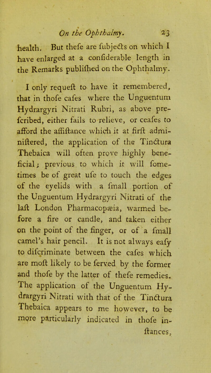 health. But thefe are fubjects on which I have enlarged at a considerable length in the Remarks publifhed on the Ophthalmy. I only requeft to have it remembered, that in thofe cafes where the Unguentum Hydrargyri Nitrati Rubri, as above pre- fcribed, either fails to relieve, or ceafes to afford the afliftance which it at firft admi- nistered, the application of the Tin&ura Thebaica will often prove highly bene- ficial ; previous to which it will fome- times be of great ufe to touch the edges of the eyelids with a fmall portion of the Unguentum Hydrargyri Nitrati of the laft London Pharmacopaeia, warmed be- fore a fire or candle, and taken either on the point of the finger, or of a fmall camel's hair pencil. It is not always eafy to difcriminate between the cafes which are molt likely to be ferved by the former and thofe by the latter of thefe remedies.. The application of the Unguentum Hy- drargyri Nitrati with that of the Tinftura Thebaica appears to me however, to be more particularly indicated in thofe in-