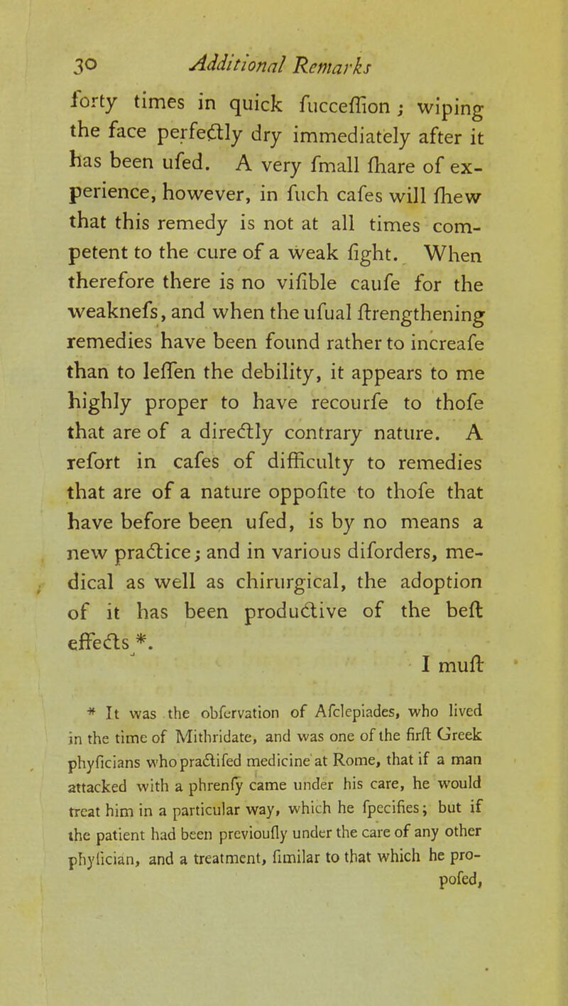 forty times in quick fucceflion j wiping the face perfectly dry immediately after it has been ufed. A very fmall fhare of ex- perience, however, in fuch cafes will mew that this remedy is not at all times com- petent to the cure of a weak fight. When therefore there is no vifible caufe for the weaknefs, and when the ufual ftrengthening remedies have been found rather to increafe than to lelfen the debility, it appears to me highly proper to have recourfe to thofe that are of a directly contrary nature. A refort in cafes of difficulty to remedies that are of a nature oppofite to thofe that have before been ufed, is by no means a new practice; and in various diforders, me- dical as well as chirurgical, the adoption of it has been productive of the beft effects*. I muft * It was the obfcrvation of Afclepiades, who lived in the time of Mithridate, and was one of the firft Greek phyficians whopractifed medicine at Rome, that if a man attacked with a phrenfy came under his care, he would treat him in a particular way, which he fpecifies; but if the patient had been previoufly under the care of any other phyfician, and a treatment, fimilar to that which he pro- pofed,