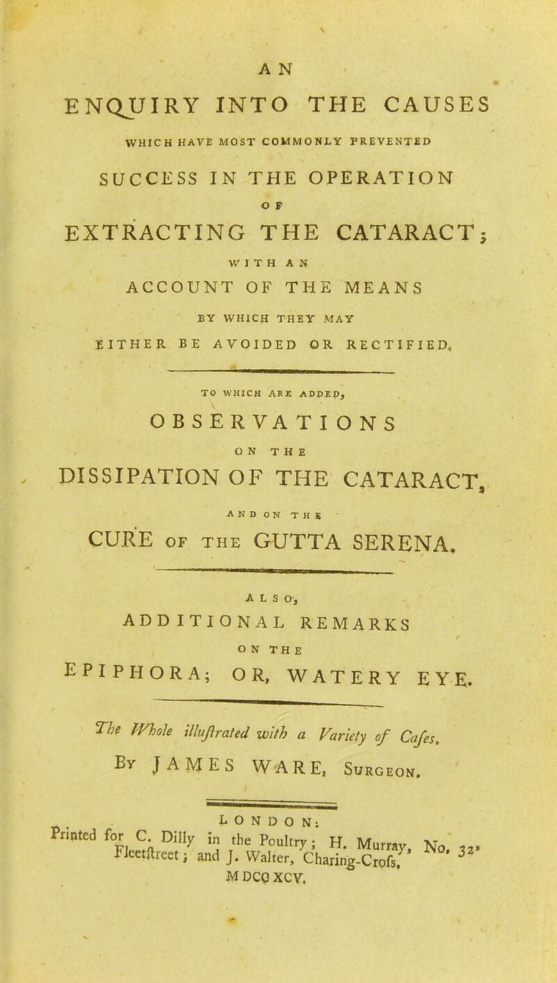 A N ENQUIRY INTO THE CAUSES WHICH HAVE MOST COMMONLY PREVENTED SUCCESS IN THE OPERATION O F EXTRACTING THE CATARACT; WITH AN ACCOUNT OF THE MEANS BY WHICH THEY MAY EITHER BE AVOIDED OR RECTIFIED, TO WHICH ARE ADDED, OBSERVA TIONS O N T H E DISSIPATION OF THE CATARACT, ANDONTHS' CURE OF THE GUTTA SERENA, ALSO, ADDITIONAL REMARKS O N TH E EPIPHORA; OR, WATERY EYE. The iVhoh Ulujirated with a Variety of Cafes. By JAMES WARE, Surgeon. Printed for C Dilly \n the'^Poukry;' H. Murray, No. Fleetftreet; and J. Walter, Charin^-Crofs. ^ M DCQ XCY.
