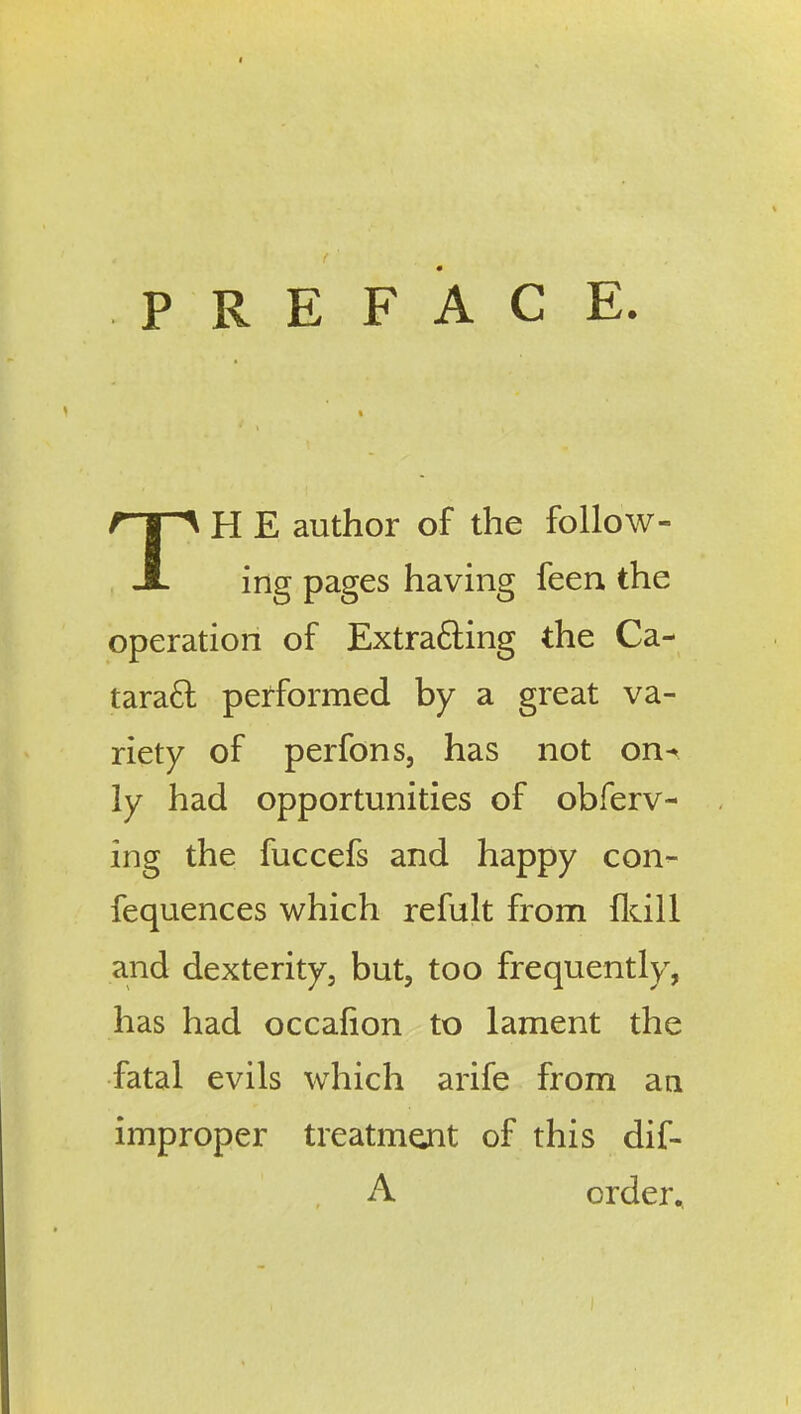 PREFACE. TH E author of the follow- ing pages having feen the operation of Extrafting the Ca- taradl performed by a great va- riety of perfons, has not on^ ly had opportunities of obferv- ing the fuccefs and happy con- fequences which refult from fldll and dexterity, but, too frequently, has had occafion to lament the fatal evils which arife from an improper treatmejit of this dif- A order.