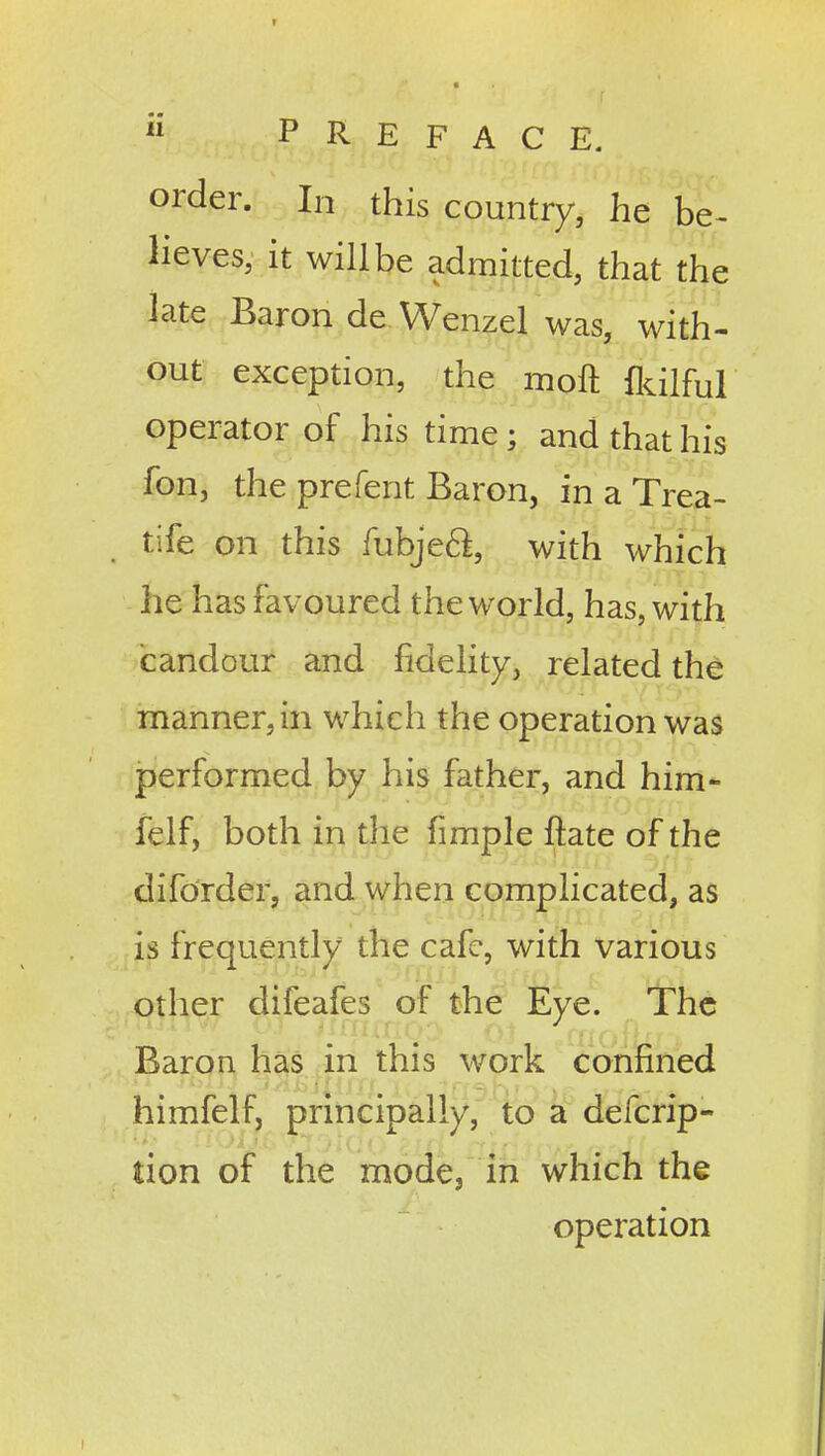 order. In this country, he be- lieves, it will be admitted, that the late Baron de Wenzel was, with- out exception, the moft &ilful operator of his time; and that his fon, the prefent Baron, in a Trea- tife on this rubje6l, with which he has favoured the world, has, with candour and fidelity, related the manner, in which the operation was performed by his father, and him- felf, both in the fimple ftate of the difdrder, and when complicated, as is frequently the cafe, with various other difeafes of the Eye. The Baron has in this work confined himfelf, principally, to a defcrip- tion of the mode, in which the operation