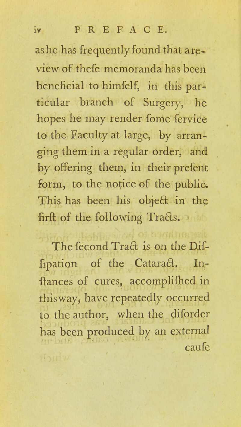 as he has frequently found that are- view of thefe memoranda has been beneficial to himfelf, in this par- ticular branch of Surgery, he hopes he may render fome fervice to the Faculty at large, by arran- ^in^ them in a regular order, and by offering them, in their prefent form, to the notice of the public. This has been his obje6l in the firft of the following Tra6ls. The fecond Traft is on the Dif- fipation of the Catara6l. In- ■fiances of cures, accompliflied in thisway^ have repeatedly occurred to the author, when the diforder has been produced by an external caufe