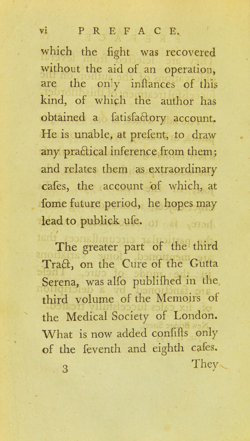 which the fight was recovered without the aid of an operation, are the only inftances of this kind, of whiph the author has obtained a fatisfaftory account. He is unable, at prefent, to draw any pra6lical inference from them; and relates them as extraordinary cafes, the account of which, at fome future period, he hopes may lead to publick ufe. The greater part of the third Tra61:, on the Cure of the Gutta Serena, was alfo publiihed in the, third volume of the Memoirs of the Medical Society of London. What is now added confifts only of the feventh and eighth cafes, o They