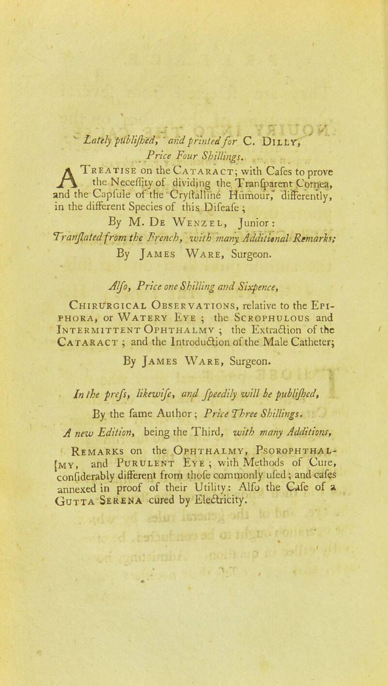 ^ LatelyptilliJIfed,-mid printed for C. 'Dx-Lir, Price Four Shillings. ATreatise on the Cataract; with Cafes to prove the NecefTjty of dividing the, Tran{parent Cornea, and the Capfule of the CryrtalU'he Hiimour,' differently, in the different Species of this Difeafe \ By M. De Wenzel, Junior: Tranjlated from the French, with viany. Additi»nal Remarh: By James Ware, Surgeon. Aljo, Price one Shilling and Sixpence, Chiri/rgical Observations, relative to the Epi- phora, or Watery Eye ; the Scrophulous and Intermittent Ophthalmy ; the Extradion of the Cataract ; and the Introdudlion of the Male Catheter; By James Ware, Surgeon. In the prefs, likewife, and Jpeedily will be publljhed. By the fame Author; Price Three Shillings. A new Edition, being the Third, with many Additions, Remarks on the Ophthalmy, Psorophthal- [my, and Purulent Eye ; with Methods of Cure, confiderably different from thofe commonly ufed; and cafes annexed in proof of their Utility: Alfo the Cafe of a Gutta Serena cured by Eledtricity.