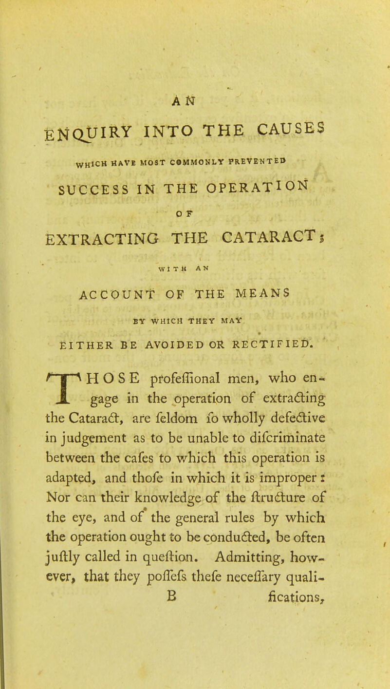 AN ENQUIRY INTO THE CAUSES WHICH HAVE MOST COMMONLY PREVENTED SUCCESS IN THE OPERATION O F EXTRACTING THE CATARACT5 WITH AN account: of the means BY WHICH THEY MAY EITHER BE AVOIDED OR RECTIFIED. THOSE pfofeffional men, who en- gage in the operation of extradling the Cataradt, are feldom 10 wholly defedive in judgement as to be unable to difcriminate between the cafes to which this operation is adapted, and thofe in which it is improper : Nor can their knowledge of the ftrudture of the eye, and of the general rules by which the operation ought to be condudted, be often juftly called in queftion. Admitting, how- ever, that they pofTefs thefe neceflary quali- B fications.