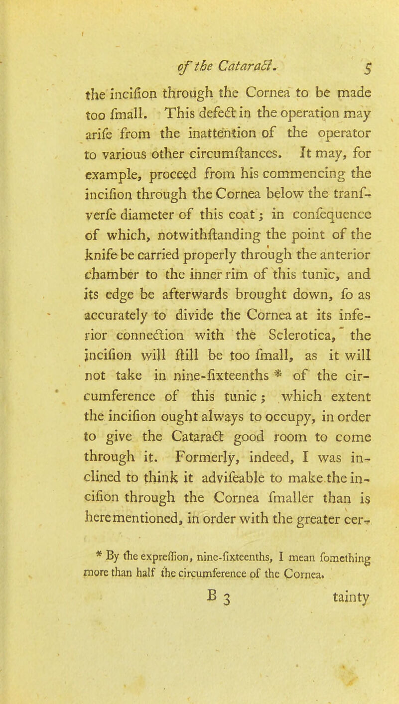I of the CataraB. 5 the incifion through the Cornea to be made too fmall. This defedt in the operation may arife from the inattention of the operator to various other circumflances. It may, for example, proceed from his commencing the incifion through the Cornea below the tranf- verfe diameter of this coat^; in confequence of which, notwithftanding the point of the knife be carried properly through the anterior chamber to the inner rim of this tunic, and its edge be afterwards brought down, fo as accurately to divide the Cornea at its infe- rior connexion with the Sclerotica, the jncifion will ftill be too fmall, as it will not take in nine-lixteenths * of the cir- cumference of this tunic; which extent the incifion ought always to occupy, in order to give the Catarad: good room to come through it. Formerly, indeed, I was in- clined to think it advifeable to make.the in- cifion through the Cornea fmaller than is here mentioned, in order with the greater cer-^ * By the expreflion, nine-fixteenths, I mean fomcthing more than half the circumference of the Cornea, B 3 tainty
