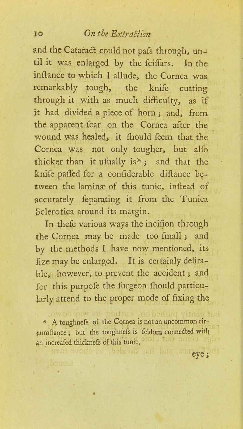 and the Catarad: could not pafs through, un- til it was enlarged by the fcilTars. In the inftance to which I allude, the Cornea was remarkably tough, the knife cutting through it with as much difficulty, as if it had divided a piece of horn ; and, from the apparent fear on the Cornea after the wound was healed, it fhould feem that the Cornea was not only tougher, but alfo thicker than it ufually is* ; and that the knife pafTed for a confiderable diftance be- tween the laminsE of this tunic, inflead of accurately feparating it from the Tunica Sclerotica around its margin. In thefe various ways the incilion through the Cornea may be made too fmall; and by the methods I have now mentioned, its fize may be enlarged. It is certainly defira- ble,. however, to prevent the accident; and for this purpofe the furgeon f]:iould particu- larly attend to the proper mode of fixing the ^ A toughnefs of the Cornea is not an uncommon cir- f.umftance; but the toughnefs is feldom connefted wit|i ;in increafcd thicknefs of this tunic. eyei