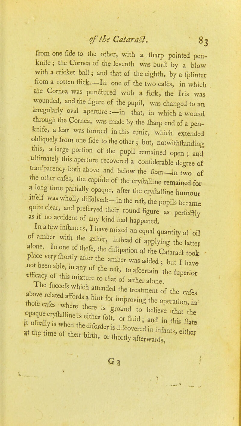 from one fide to the other, with a fharp pointed pen- knife ; the Cornea of the feventh was burft by a blow with a cricket ball; and that of the eighth, by a fplinter from a rotten fticlf.—In one of the two cafes, in which the Cornea was pundured with a fork, the Iris was wounded, and the figure of the pupil, was changed to an irregularly oval aperture :—in that, in which 3 wound through the Cornea, was made by the fharp end of a pen- knife, a fear was formed in this tunic, which extended obliquely from one fide to the other ; but, notwithftanding this, a large portion of the pupil remained open ; and .ukimately this aperture recovered a confiderable degree of tranfparency both above and below the fcar;-in two of the other cafes, the capfule of the cryftalline remained for 3 long time partially opaque, after the cryftalline humour itfelf was wholly diffolvedc-in the reft, the pupils became qmteclear, and preferred their round figure as perfecSly as if no accident of any kind had happened. In a few inftances, I have mixed an equal quantity of oil of amber with the aether, inftead of applying the latter alone. In one of thefe, the difiipation pf the Catarad tolk ' place very fi^ortly after the amber was added ; but I We not been able, in any of the reft f r • , efficarv nf tK ' toafcertain the {qperior efficacy of th.s mixture to that of ^ther alone. waere tnere is ground to believe thnt tK-