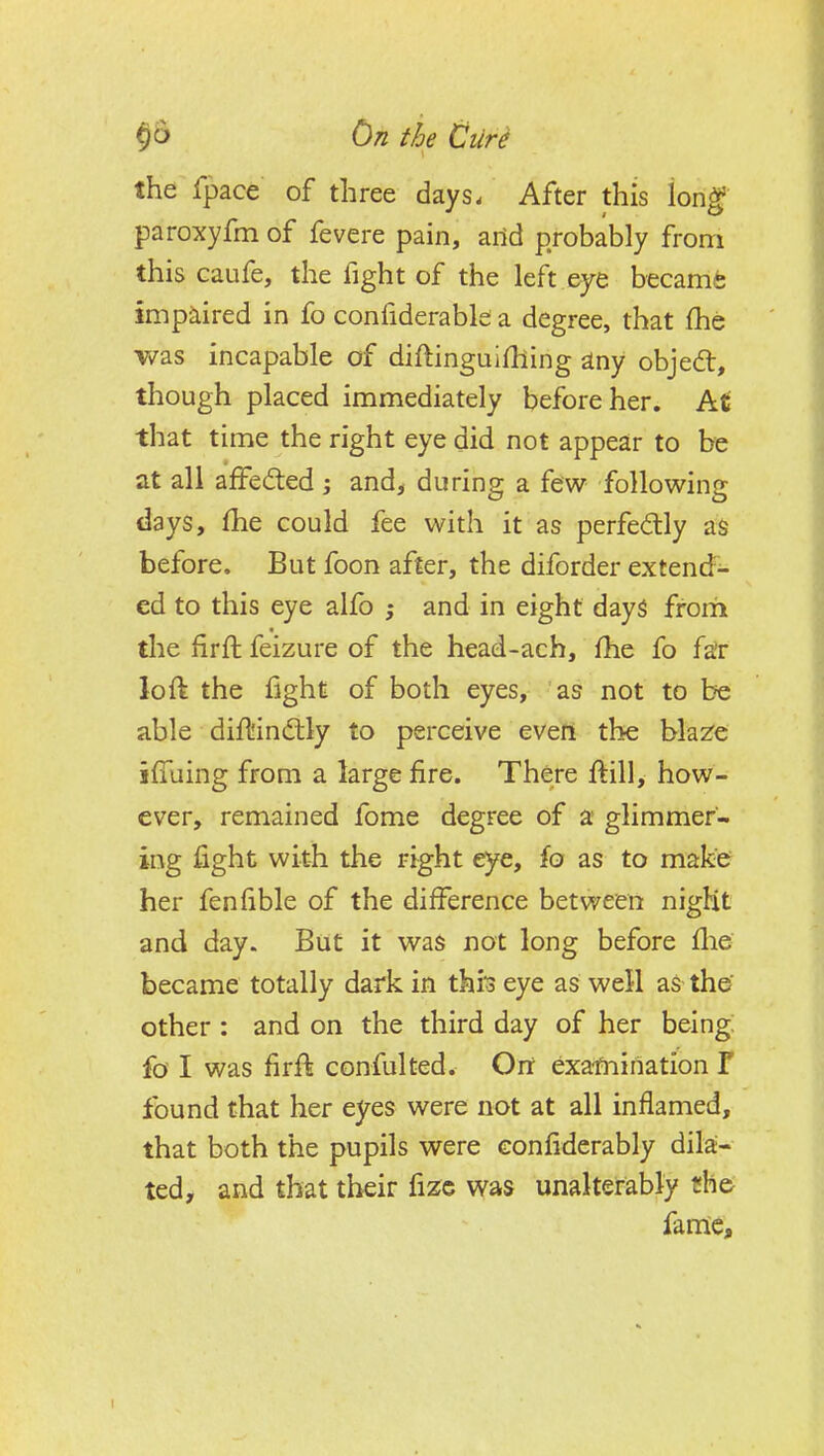 the fpace of three days. After this long' paroxyfm of fevere pain, aild probably from this Gaufe, the fight of the left eye becamfe impaired in fo confiderabk a degree, that (he was incapable of diftinguifhing iny objedt, though placed immediately before her. At that time the right eye did not appear to be at all affecfted j and^ during a few following days, (he could fee with it as perfectly as before. But foon after, the diforder extend- ed to this eye alio ; and in eight days frorii tlie firft feizure of the head-ach, fhe fo fa'r loft the fight of both eyes, as not to be able diftindlly to perceive even the bla^e iffuing from a large fire. There ftill, how- ever, remained fome degree of a glimmer- ing fight with the right eye, fo as to make her fenfible of the difference between nigHt and day. But it was not long before flie became totally dark in thio eye as well as the' other: and on the third day of her being fa I was firft confulted. Oit exafnination Y found that her eyes were not at all inflamed, that both the pupils were confiderably dila- ted, and that their fizc was unalterably the fame.