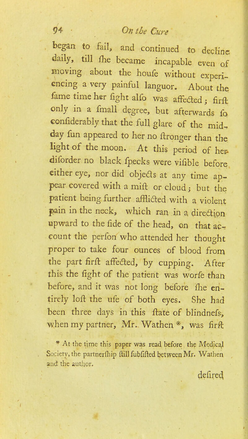 , began to fall, and continued to decKnc daily, till fhe became incapable even of moving about the houfe without experi- encing a very painful languor. About the fame time her fight alfo was affefted; firfl only in a fmall degree, hut afterwards fo confiderably that the full glare of the mid. day fun appeared to her no ftronger than the light of the moon. At this period of hei^ diforder no black fpecks were vifible before, either eye, nor did objeds at any time ap- pear covered with a mift or cloud j but the patient being further affli^ed with a violent pain in the neck, which ran in a direaipn upward to the fide of the head, on that ac-r count the perfon who attended her thought proper to take four ounces of blood from the part firft affeded, by cupping. After this the fight of the patient was worfe than before, and it was not long before flie en- tirely loft the ufe of both eyes. She had been three days in this ftate of blindnefs, ■when my partner, Mr. Wathen *, was firft * At the Xymt this paper was read before the Med,ica,I Society, the partnerfhip ftill fubfifted between Mr. Wathen and the author. defire4