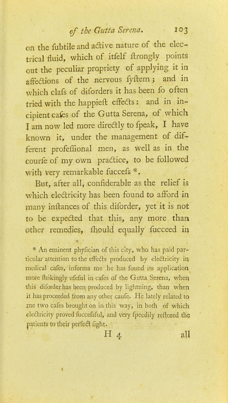 on the fubtile and adive nature of the elec- trical fluid, which of itfelf flrongly points out the peculiar propriety of applying it in affedions of the nervous fyftem; and in which clafs of diforders it has been fo often tried with the happieft effeds: and in in- cipient cafes of the Gutta Serena, of which I am now led more directly to fpeak, I have known it, under the management of dif- ferent profeffional men, as well as in the courfe of my own pradlice, to be followed with very remarkable fuccefs *. But, after all, conliderable as the relief is which eledlricity has been found to afford in many inftances of this diforder, yet it is not to be expedted that this, any more than Other remedies, fhould equally fucceed in * An eminent phyfician of this city, who has paid par- ticular attention to the efFedls produced by ele6lricity ia medical cafes, informs me he has found its appUcation more ftrikingly ufeful in cafes of the Gutta Serena, when this diforder has been produced by lightning, than when it has proceeded from any other caufe. He lately related to jne two cafes brought on in this way, in both of which ele£lricity proved fuccefsful, and very fpeedily reftored the patients to their pcrfedt fight. H 4 all