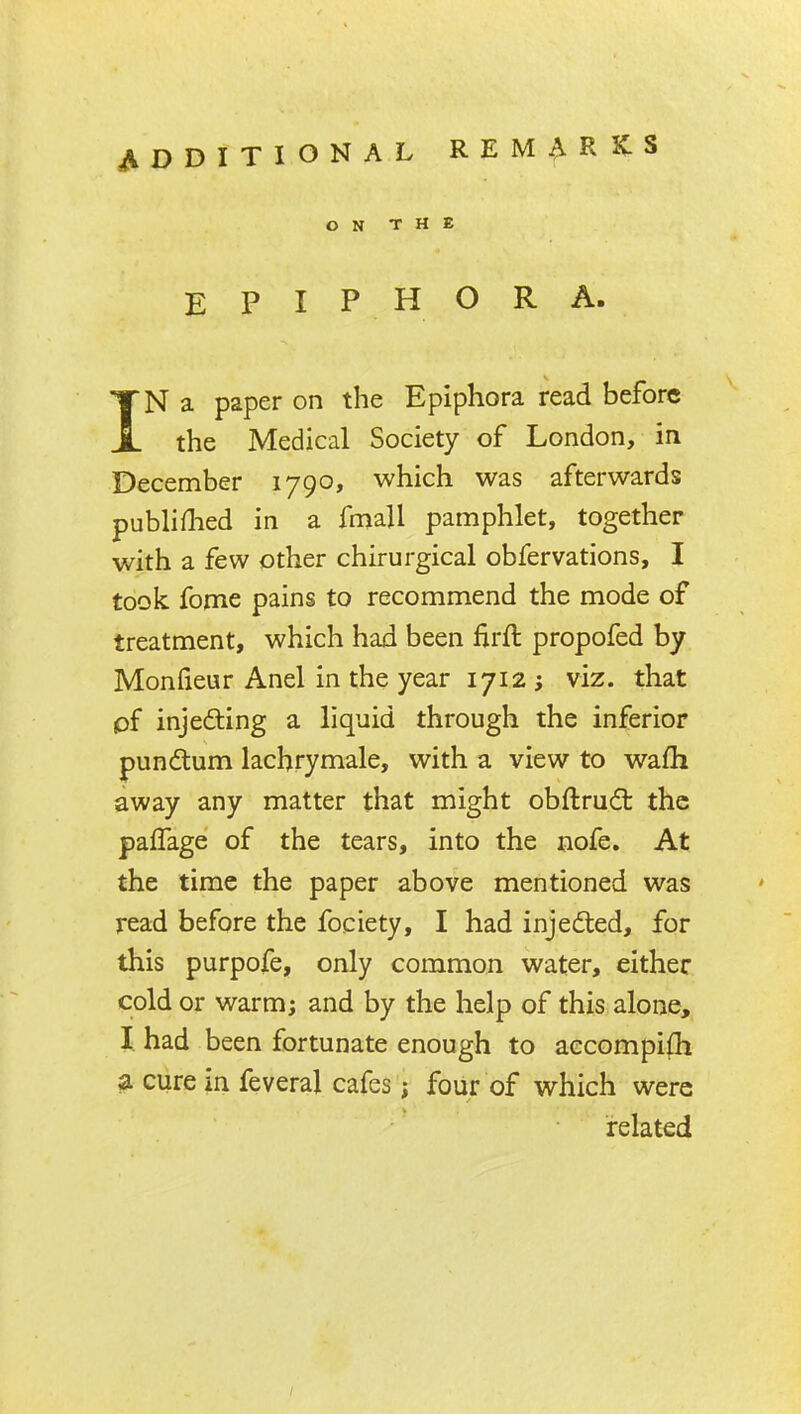 ON THE EPIPHORA. IN a paper on the Epiphora read before the Medical Society of London, in December 1790, which was afterwards publiflied in a fniall pamphlet, together with a few other chirurgical obfervations, I took fome pains to recommend the mode of treatment, which had been firft propofed by Monlieur Anel in the year 1712 ; viz. that pf injefting a liquid through the inferior pundum lachrymale, with a view to wafh away any matter that might obftrud: the palTage of the tears, into the nofe. At the time the paper above mentioned was read before the fociety, I had injedted, for this purpofe, only common water, either cold or warm; and by the help of this alone, I had been fortunate enough to aecompifh ia cure in feveral cafes; four of which were related