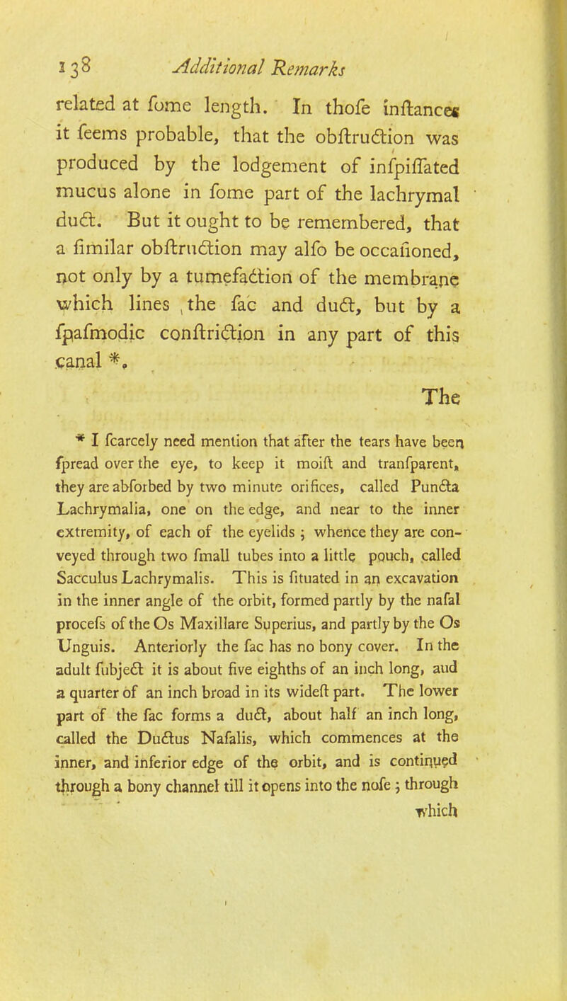 related at fome length. In thofe inftances it feems probable, that the obftrudion was produced by the lodgement of infpiffated mucus alone in fome part of the lachrymal dudl. But it ought to be remembered, that a fimilar obftrudlion may alfo be occafioned, ijot only by a tumefadtion of the membrane xa^hich lines ,the fac and dudt, but by a fpafmodic conftridion in any part of this .canal The * I fcarcely need mention that after the tears have been fpread over the eye, to keep it moift and tranfparent, they are abforbed by two minute orifices, called Punfta Lachrymalia, one on the edge, and near to the inner extremity, of each of the eyelids \ whence they are con- veyed through two fmall tubes into a little pouch, called Sacculus Lachrymalis. This is fituated in an excavation in the inner angle of the orbit, formed partly by the nafal procefs of the Os Maxillare Superius, and partly by the Os Unguis. Anteriorly the fac has no bony cover. In the adult fubjeft it is about five eighths of an inch long, aud a quarter of an inch broad in its wideft part. The lower part of the fac forms a du£l, about half an inch long, called the Dudus Nafalis, which commences at the inner, and inferior edge of the orbit, and is contiqu?d through a bony channel till it opens into the nofe; through which I