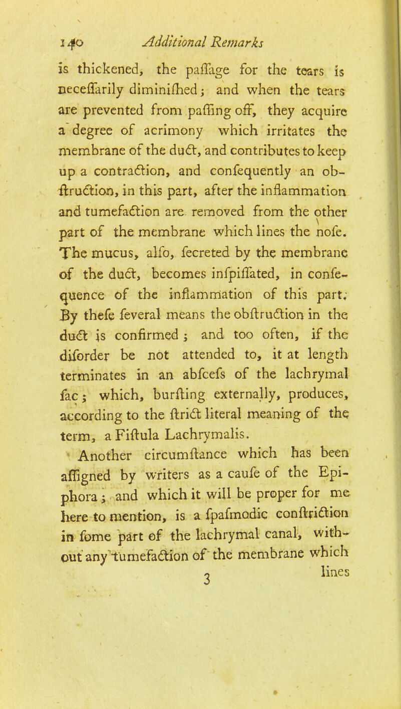 is thickened, the paffiige for the tears is neceffarily diminifhed; and when the tears are prevented from paffing off, they acquire a degree of acrimony which irritates the membrane of the dudt, and contributes to keep up a contradlion, and confequently an ob- ilrudtion, in this part, after the inflammation and tumefadtion are. removed from the other part of the membrane which lines the nofe. The mucus, alfo, fecreted by the membrane of the dudt, becomes infpilTated, jn confe- quence of the inflamrnation of this part; By thefe feveral means the obflrudtion in the dudt is confirmed and too often, if the diforder be not attended to, it at length terminates in an abfcefs of the lachrymal fac; which, burfling externally, produces, according to the flrid literal meaning of the term, a Fiftula Lachrymalis. Another circumflance which has been afligned by writers as a caufe of the Epi- phora ; and which it will be proper for m& here to mention, is a fpafmodic conflridtion in fome part of the lachrymal canal, with- out any tumefadion of the membrane which o lines