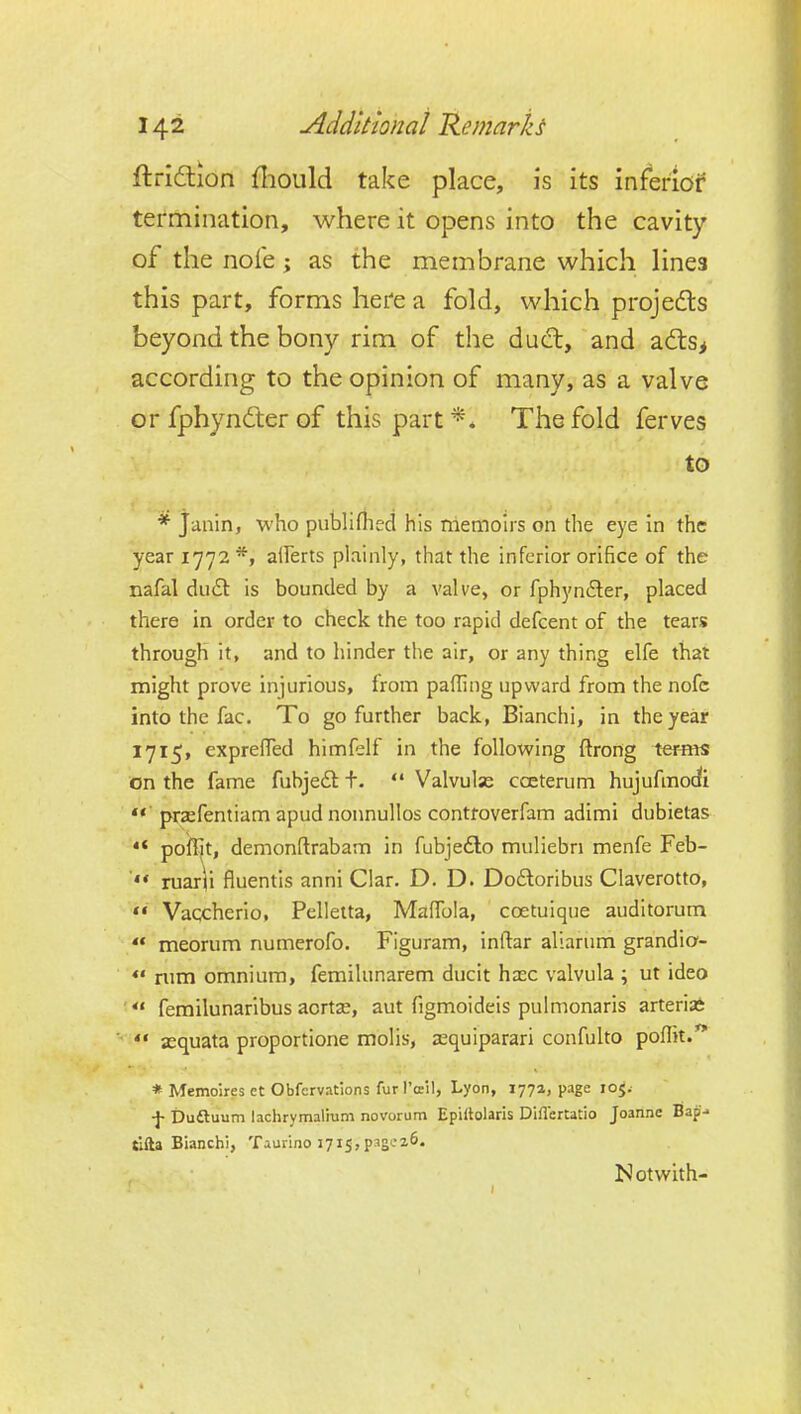 ftridlion fliould take place, is its inferior termination, where it opens into the cavity of the nofe; as the membrane which lines this part, forms here a fold, which projedts beyond the bony rim of the dud, and ad:s> according to the opinion of many, as a valve orfphynderof this part** The fold ferves to * Janin, who publidied his memoirs on the eye in the year 1772 *, alFerts plainly, that the inferior orifice of the nafal du£l is bounded by a valve, or fphynder, placed there in order to check the too rapid defcent of the tears through it, and to hinder the air, or any thing elfe that might prove injurious, from paffing upward from the nofe into the fac. To go further back, Bianchi, in the year 1715, expreflTed himfelf in the following ftrong teri«s on the fame fubjedl t.  Valvulas cceterum hujufmodi **' przefentiam apud nonnullos controverfam adimi dubielas ** poflit, demonftrabam in fubjeilo muliebn menfe Feb- ruar^i fluentis anni Clar. D. D. Dodloribus Claverotto, *• Vaqcherlo, Pellelta, MafTola, coetuique auditorum  meorum numerofo. Figuram, inftar aliarum grandio- ** rum omnium, femilunarem ducit hasc valvula ; ut ideo  femilunaribus aortze, aut figmoideis pulmonaris arteria;  asquata proportione molis, asquiparari confulto poflit.^ * Memolres et Obfcrvations fur Tceil, Lyon, 177a, page 105. •J- Duftuum lachrymalium novorum Epiiblaris Dillcrtatio Joanne Bap-- tifta Bianchi, Taurino I7i5,p3sc26. Notwith-