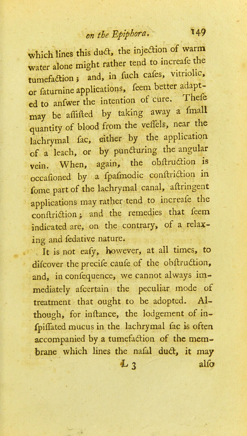 which lines this du<a, the injeaion of warm water alone might rather tend to increafe the tumefadtion, and, in fuch cafes, vitnoUc. or faturnine applications, feem better adapt- ed to anfwer the intention of care. Thele may be affifted by taking away a fmall quantity of blood from the veffels, near the lachrymal fac, either by the application of a leach, or by panfturing the angular vein. When, again, the obftrudion is occafioned by a fpafmodic conftriaion in fome part of the lachrymal canal, aftringent applications may rather tend to increafe the conftridion; and the remedies that feem indicated are, on the contrary, of a relax- ing and fedative nature. It is not eafy, however, at all times, to difcover the precife caufe of the obftrudion, and, in confequence, we cannot always im- mediately afcertain the peculiar mode of treatment that ought to be adopted. Al- though, for inftance, the lodgement of in- fpiffated mucus in the lachrymal fac is often accompanied by a tumefadlion of the mem- brane which lines the nafal dud, it may