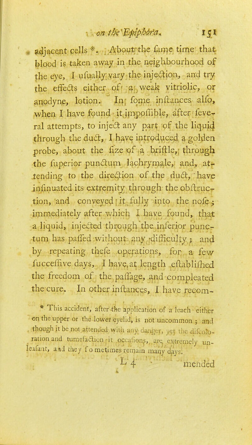 adjacent cells *. . -Aboutrthe £iir)e time' that jalood is taken away in the neighbourhood of the eye, I ufuallyi.vary the injedtion, and tiy the effects either of'p^l^ weak vitriolic, or anodyne, lotion. In; fome in (lances alfo, ,when I have found-itJpippffilDle, a!fter feve-r ral attempts, to injed: any part of the liquid through the dud:, I ha,v^ intrpduce^ a golden probe, about the fizeipf b^iftle,; through the fuperior pundtum lachryniale,: and, atr .tending to the dii:e£9:ion of the dudl, ^have inlinuated its extremity through theobflrucr tion, and conveyed [ it,;fully into the nofe j immediately after vv^hicb I have found, that a liquid, injcifted through the.inferior puncr- tum has pafTed without; gny.fdifiicultyj and by repeating thefe opefatipns, for a few fuccefTive days, I hav^.at leqgth .eflabliflied the freedom of the palTage, and compleated the cure. In other inftances, I have recom- * This accident, after-the application of a leach either on the upper or the-lower eyelid, is not uncommon ; and . .t^ough jt be not attended witii any. daaigey, y§t the difcoro- lationand tumefadiun Mt Qccafions,, are^ ejitremely un- leafaiit, aaJ they fome^imes remain maqy daysl ' L 4 • •  ' ■ mended