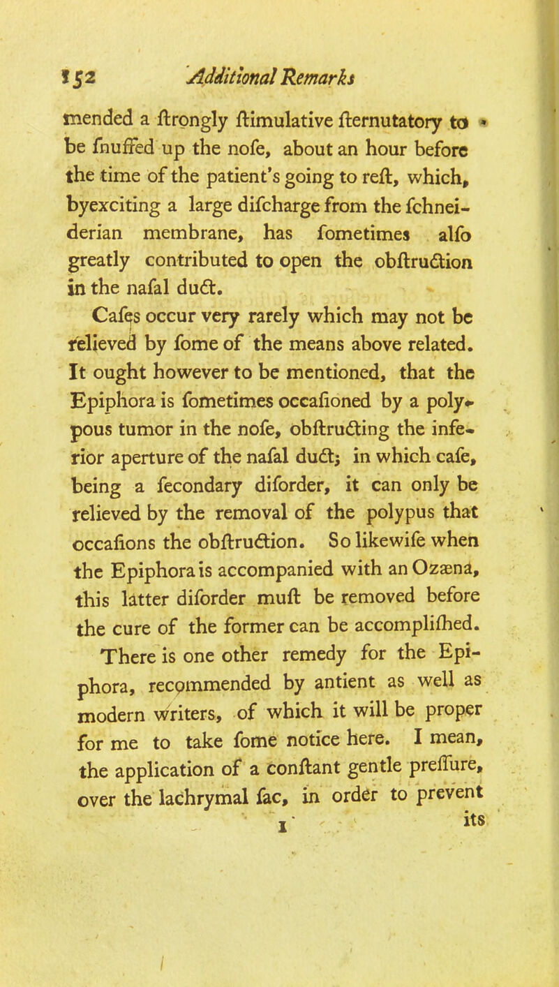 mended a flrgngly ftimulative fternutatory to • be fnufFed up the nofe, about an hour before the time of the patient's going to reft, which, byexciting a large difcharge from the fchnei- derian membrane, has fometimes alfo greatly contributed to open the obftrudtion in the nafal dudt. Cafqs occur very rarely which may not be relieved by fomeof the means above related. It ought however to be mentioned, that the Epiphora is fometimes occafioned by a poly*, pous tumor in the nofe, obftrudting the infe- rior aperture of the nafal dudt; in which cafe, being a fecondary diforder, it can only be relieved by the removal of the polypus that occafions the obftrudion. So like wife when the Epiphora is accompanied with anOzaena, this latter diforder muft be removed before the cure of the former can be accomplifhed. There is one other remedy for the Epi- phora, recpmmended by antient as well as modern writers, of which it will be proper for me to take fome notice here. I mean, the application of a conftant gentle preffure, over the lachrymal fac, m order to prevent its
