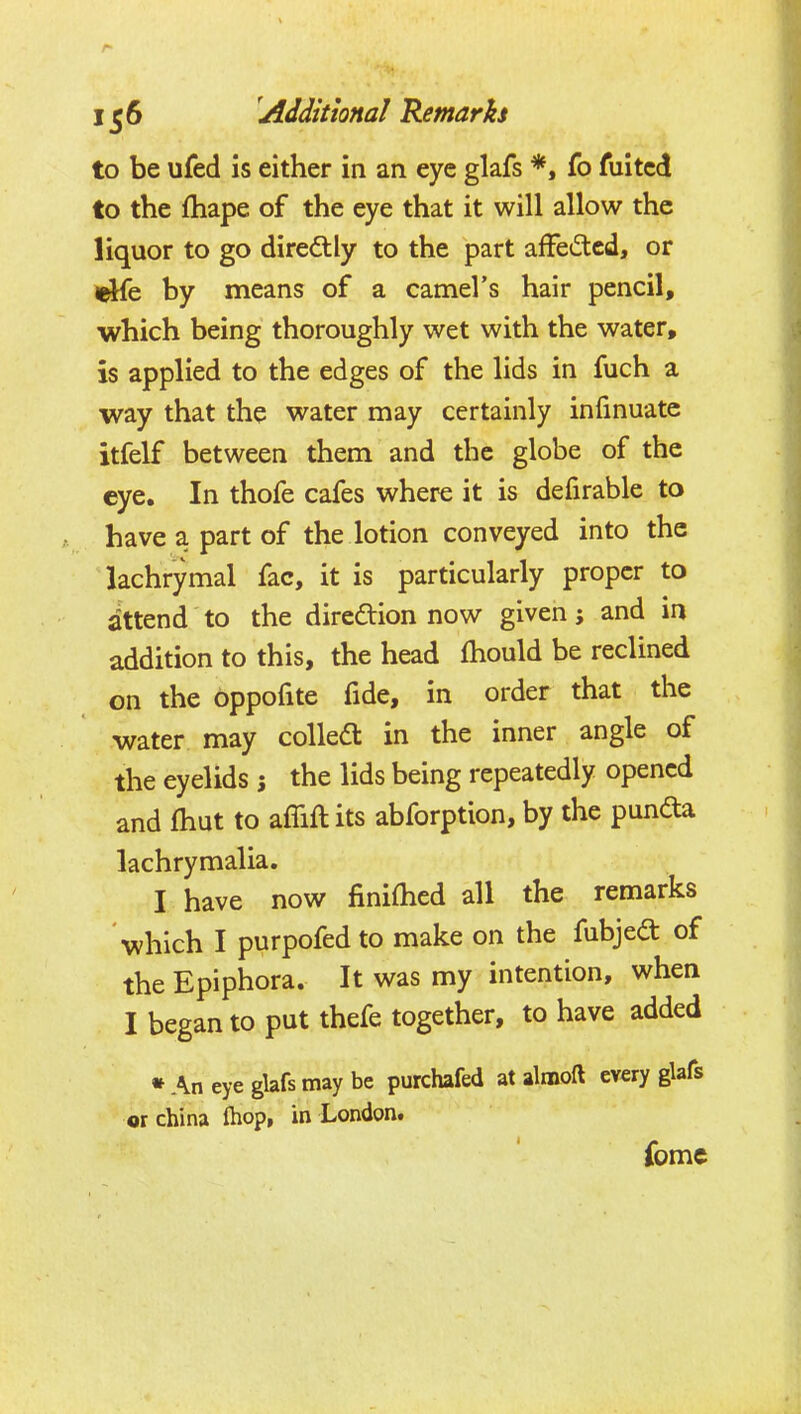 to be ufed is either in an eye glafs *, fo fuitcd to the fhape of the eye that it will allow the liquor to go diredlly to the part afFedcd, or by means of a camel's hair pencil, which being thoroughly wet with the water, is applied to the edges of the lids in fuch a way that the water may certainly infinuate itfelf between them and the globe of the eye. In thofe cafes where it is defirable to have a part of the lotion conveyed into the lachrymal fac, it is particularly proper to attend to the direction now given; and in addition to this, the head fhould be reclined on the bppofite fide, in order that the water may colledt in the inner angle of the eyelids ; the lids being repeatedly opened and fhut to affift its abforption, by the punda lachrymalia. I have now finifhed all the remarks which I purpofed to make on the fubjedt of the Epiphora. It was my intention, when I began to put thefe together, to have added • An eye glafs may be purchafed at almoft every glafs or china fhop, in London. fome