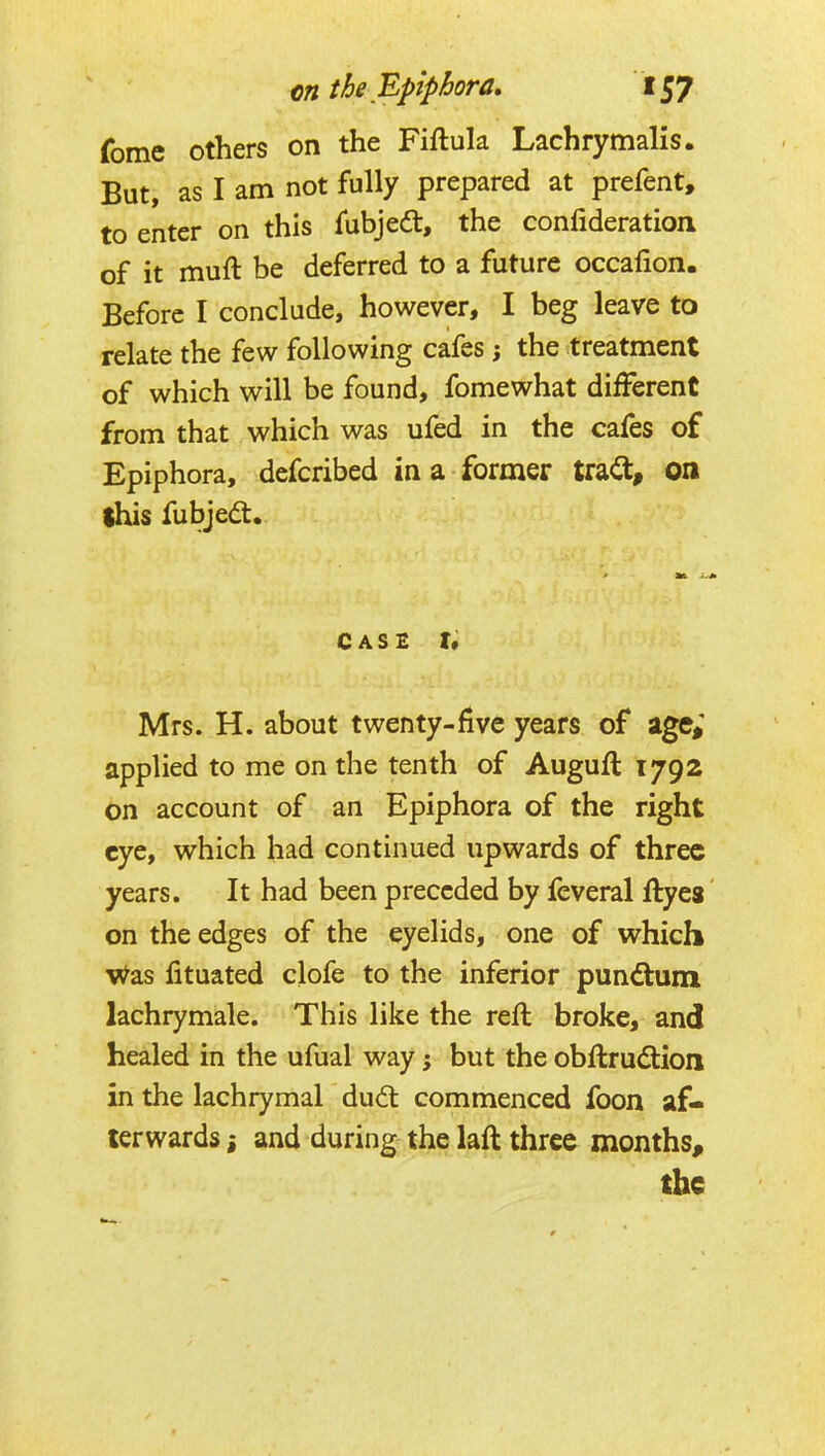 fome others on the Fiftula Lachrymalis. But, as I am not fully prepared at prefent, to enter on this fubjea:, the confideration of it muft be deferred to a future occafion. Before I conclude, however, I beg leave to relate the few following cafes; the treatment of which will be found, fomewhat different from that which was ufed in the cafes of Epiphora, defcribed in a former trait, on ihis fubjed. CASE I* Mrs. H. about twenty-five years of age; applied to me on the tenth of Auguft 1792 on account of an Epiphora of the right eye, which had continued upwards of three years. It had been preceded by feveral llyes on the edges of the eyelids, one of which v^as lituated clofe to the inferior punitum lachrymale. This like the reft broke, and healed in the ufual way j but the obftrudiion in the lachrymal dudt commenced foon af- terwards ; and during the laft three months, the