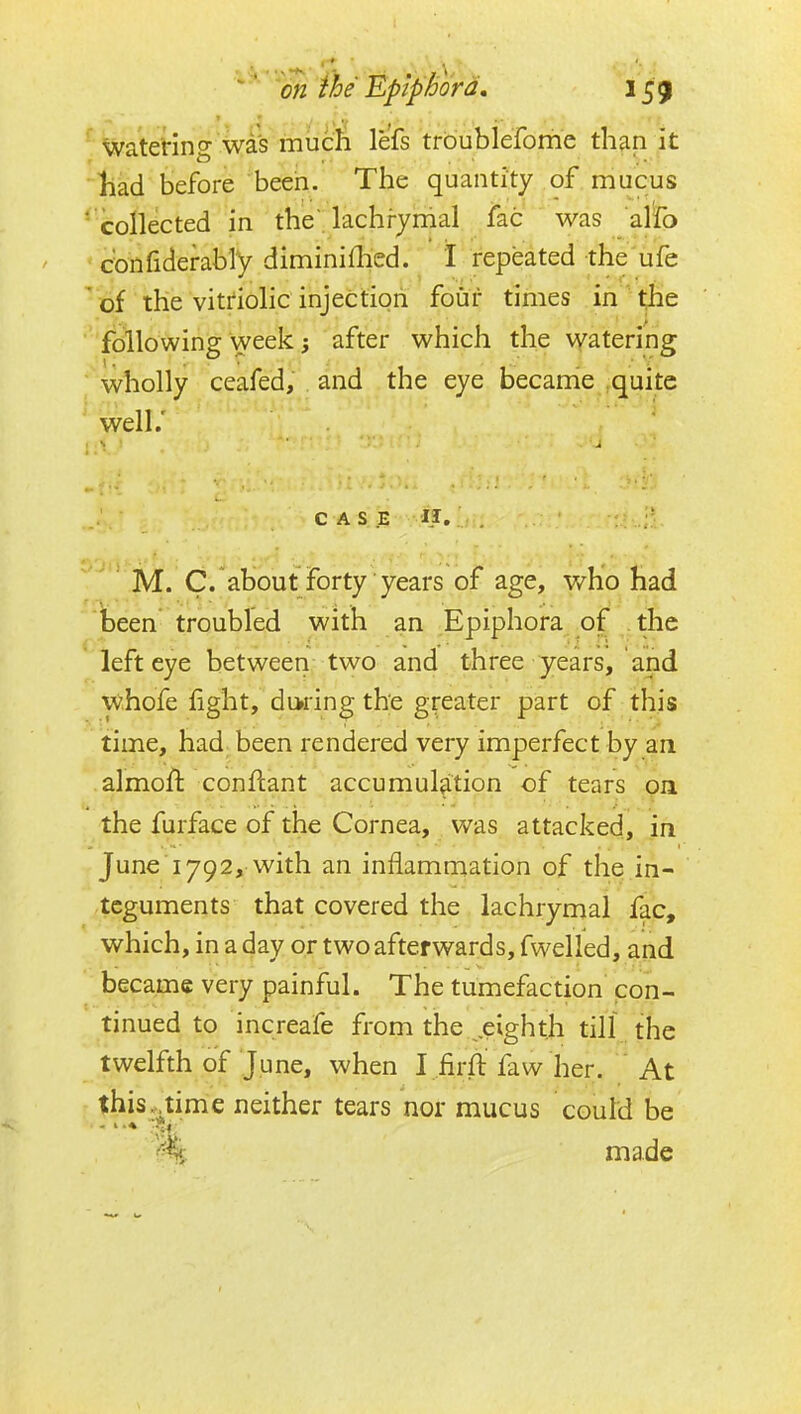 ^ Waterincr wd^ mucli lefs trbublefome than it liad before been. The quantity of mucus ' collected in the lachrjnial fac was alio • confiderably diminiflied. I repeated the'ufe of the vitriolic injection four times in ^^e following week; after which the watering ■ wholly ceafed, and the eye became ^quitc ' well.' CASE . ' M. C/about forty years of age, who had been troubled with an Epiphora of the  left eye between two and three years, and W.hofe fight, during the greater part of this time, had been rendered very imperfect by an .almoft conflant accumulation of tears on the furface of the Cornea, was attacked, in June 1792, with an inflammation of the in- teguments that covered the lachrymal fac, which, in a day or two afterwards, fwelled, and became very painful. The tumefaction con- tinued to increafe from the ^,eighth till the twelfth of June, when I .firft faw her. At this, time neither tears nor mucus could be made