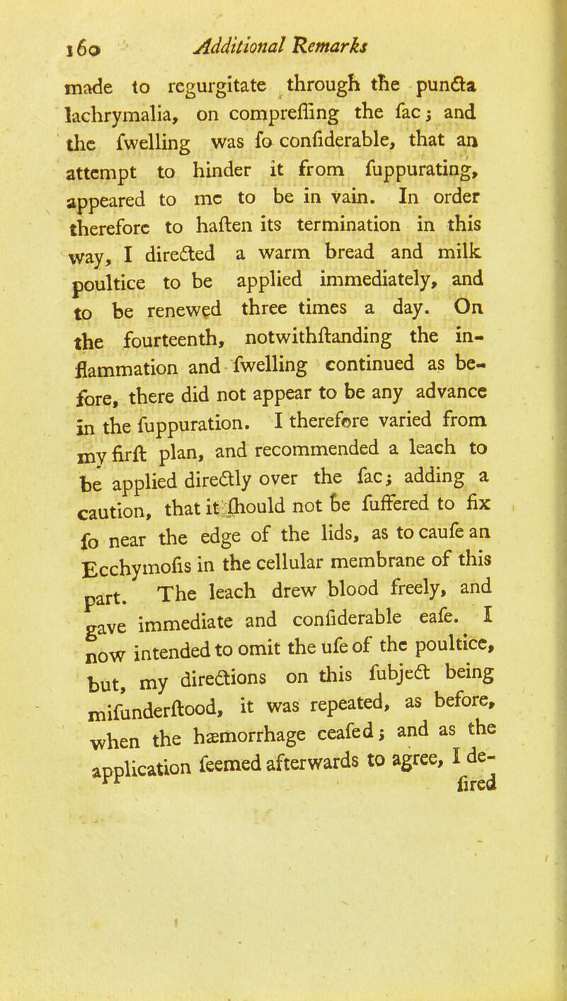 made to regurgitate through the pundia lachrymalia, on comprefling the facj and the fwelling was fo confiderable, that an attempt to hinder it from fuppurating, appeared to me to be in vain. In order therefore to haften its termination in this way, I diredled a warm bread and milk poultice to be applied immediately, and to be renewed three times a day. On the fourteenth, notwithftanding the in- flammation and fwelling continued as be- fore, there did not appear to be any advance in the fuppuration. I therefore varied from xnv firft plan, and recommended a leach to be applied diredly over the fac; adding a caution, that it-ijiould not he, fuffered to fix fo near the edge of the lids, as to caufe an Ecchymofis in the cellular membrane of this part. The leach drew blood freely, and gave immediate and confiderable eafe. I now intended to omit the ufeof the poultice, but, my diredtions on this fubjedt being mifunderftood, it was repeated, as before, when the hemorrhage ceafed; and as the application feemed afterwards to agree, I de- 1