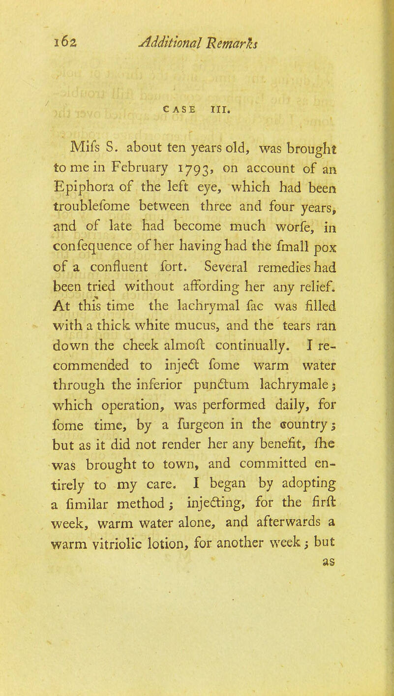 CASE nr. Mifs S. about ten years old, was brought to me in February 1793, on account of an Epiphora of the left eye, which had been troublefome between three and four years, and of late had become much worfe, in confequence of her having had the fmall pox of a confluent fort. Several remedies had been tried without affording her any relief. At this time the lachrymal fac was filled with a thick white mucus, and the tears ran down the cheek almoft continually. I re- commended to injedt fome warm water through the inferior pundtum lachrymale j which operation, was performed daily, for fome time, by a furgeon in the country; but as it did not render her any benefit, fhe was brought to town, and committed en- tirely to my care. I began by adopting a fimilar method; injefting, for the firft week, warm water alone, and afterwards a warm vitriolic lotion, for another week; but as