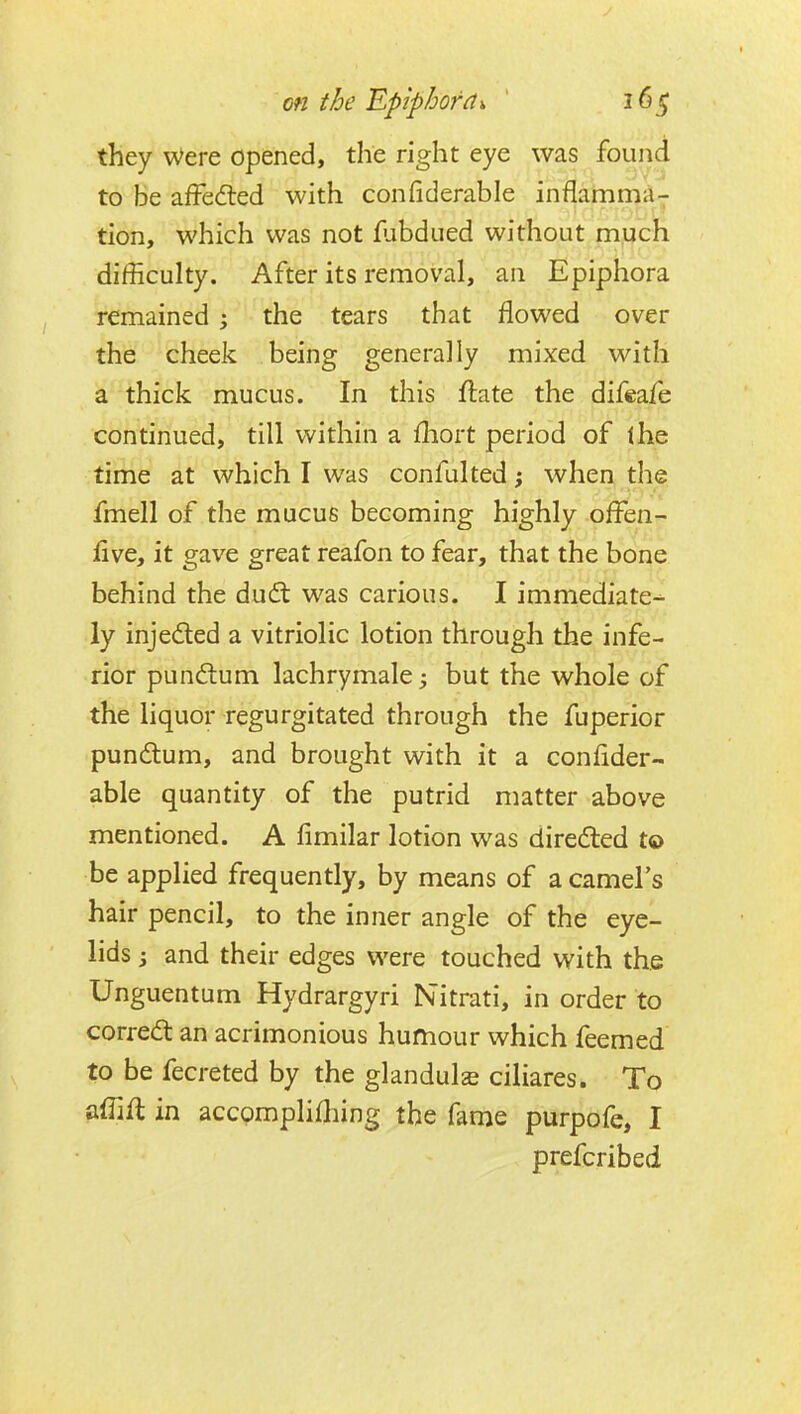 they Were opened, the right eye was found to be afFedled with confiderable inflamma^ tion, which was not fubdued without much difficulty. After its removal, an Epiphora remained ; the tears that flowed over the cheek being generally mixed with a thick mucus. In this flate the difeafe continued, till within a fliort period of the time at which I was confulted; when the fmell of the mucus becoming highly ofFen- iive, it gave great reafon to fear, that the bone behind the dudt was carious. I immediate-^ ly injeded a vitriolic lotion through the infe- rior pundum lachrymale; but the whole of the liquor regurgitated through the fuperior pundtum, and brought with it a confider- able quantity of the putrid matter above mentioned. A fimilar lotion was diredled to be applied frequently, by means of a camel's hair pencil, to the inner angle of the eye- lids i and their edges were touched with the Unguentum Hydrargyri Nitrati, in order to corred: an acrimonious humour which feemed to be fecreted by the glandule ciliares. To afTifl in accomplifliing the fame purpofe, I prefcribed