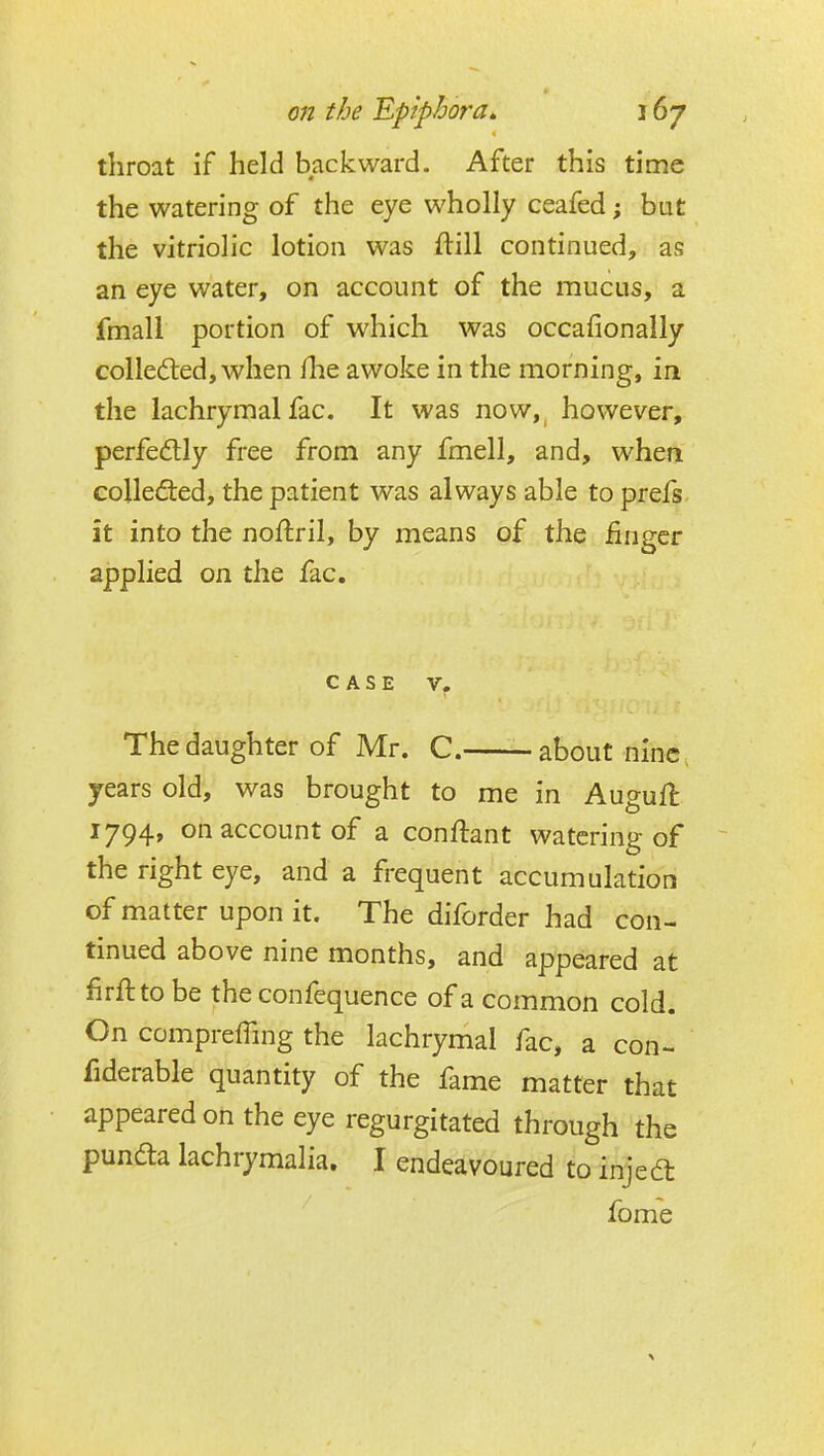 throat if held backward. After this time the watering of the eye wholly ceafed; but the vitriolic lotion was ftill continued, as an eye water, on account of the mucus, a fmall portion of which was occafionally collected, when flie awoke in the morning, in the lachrymal fac. It was now,^ however, perfectly free from any fmell, and, when collefted, the patient was always able to prefs. it into the noftril, by means of the finger applied on the fac. CASE V. The daughter of Mr. C. about nine, years old, was brought to me in Augufl 1794, on account of a conftant watering of the right eye, and a frequent accumulation of matter upon it. The diforder had con- tinued above nine months, and appeared at firftto be the confequence of a common cold. On compreffing the lachrymal fac, a con- fiderable quantity of the fame matter that appeared on the eye regurgitated through the pundla lachrymalia. I endeavoured to injedt fome