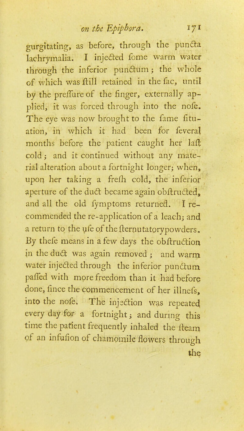 gurgltating, as before, through the pundta lachrymalia. I injedted feme warm water through the inferior pundum; the whole of which was Hill retained in the fac, until by the prelTure of the finger, externally ap- plied, it was forced through into the nofe. The eye was now brought to the fame fitu- ation, in which it had been for feveral months before the patient caught her lafl cold; and it continued withoqt any mate- rial alteration about a fortnight longer; when, upori her taking a frefh cold, the inferior aperture of the dud; became again obftrufted, and all the old fymptoms returned. I re- commended the re-application of a leach; and a return to the yfe of theflernutatorypovvders. By thefe means in a few days the objflrudlion in the dudt was again removed ; and warra water injedled through the inferior punduni paffed with more freedom than it had beforq done, fince the commencement of her illnefs, into the nofe. The injsdlion was repeate4 every day for a fortnight; and during this time the patient frequently inhaled the lleam of an infufion of chamomile flowers through the