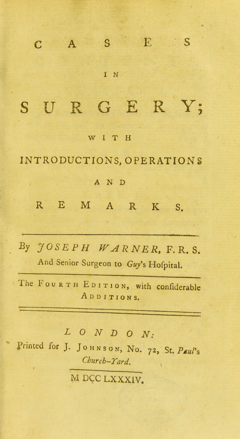 C A S E S I N SURGERY; WITH INTRODUCTIONS, OPERATIONS AND REMARKS. By JOSEPH WAR NER, F. R. S. And Senior Surgeon to Guy's Hofpital. The Fourth Edition, with confutable Additions. LONDON: Printed for J. Johnson, No. 72, St. PguPa Church-Yard. s