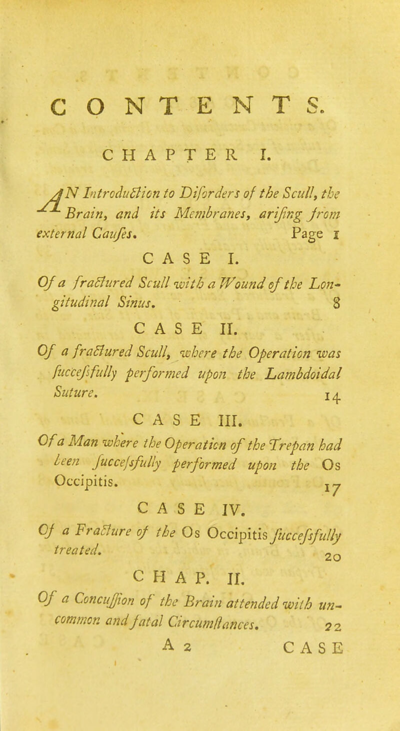 CONTENTS. CHAPTER I. AN Introduction to Liforders of the Scull, the Brain, and its Membranes, arijing jrom external Caufes. Page I C A S E I. Of a fractured Scull with a Wound of the Lon- gitudinal Sinus, 8 C A S E II. Of a fractured Scull, where the Operation was fuccefsfully performed upon the Lambdoidal Suture. 14 C A S E III. Of a Man where the Operation of the Trepan had been fuccefsfully performed upon the Os Occipitis. j y CASE IV. Of a Fracture of the Os Occipitis fuccefsfully treated. 2o CHAP. II. Of a ConcuJJion of the Brain attended with un- common and fatal Circumflances. q 2