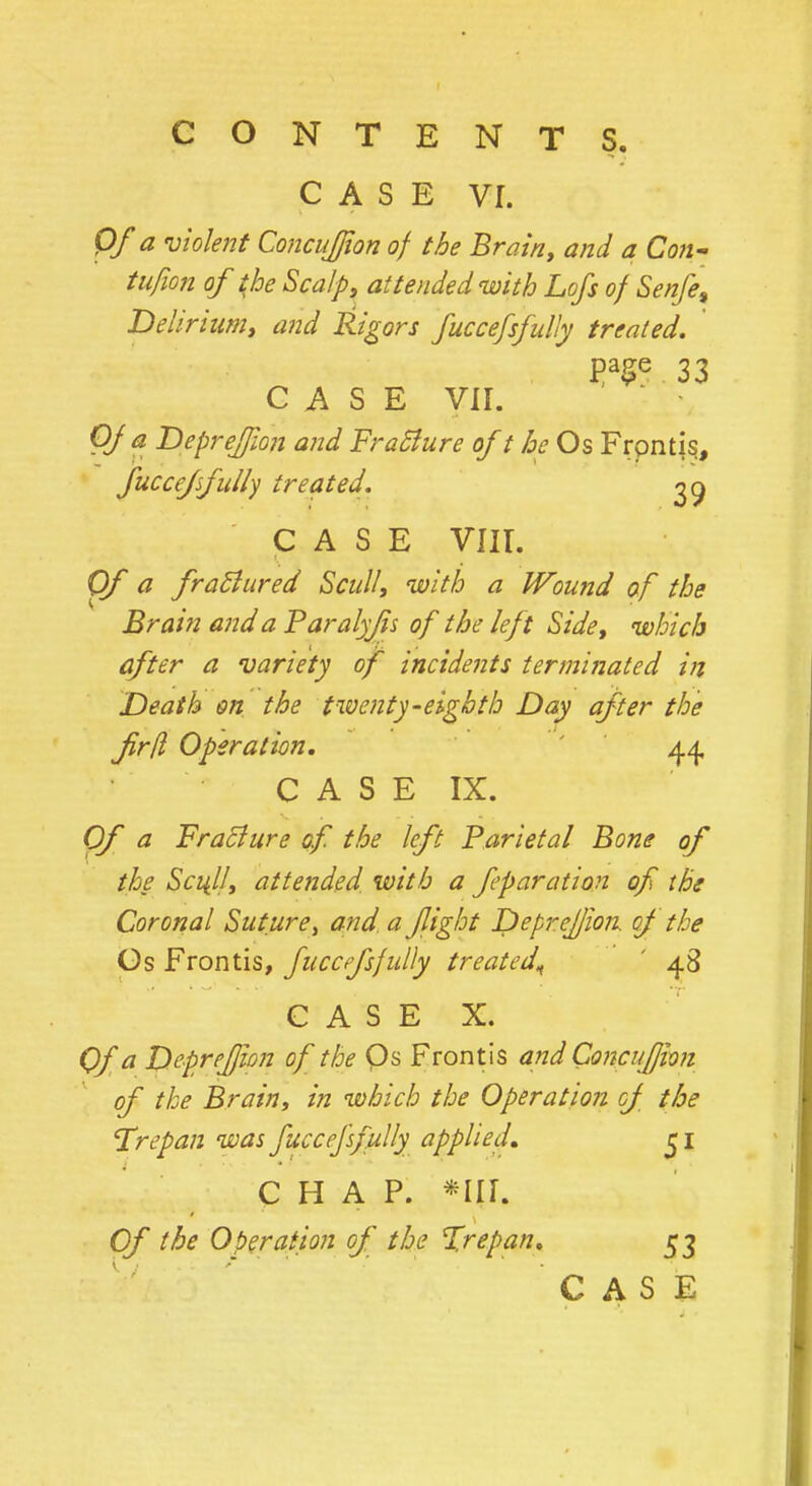 CASE VI. Of a violent Concujfion of the Brain, and a Con- tufion of the Scalp, attended with Lofs of Senfe9 Delirium, and Rigors fuccefsfully treated. PaSe 33 CASE VII. Of a Depreffion and FraBure of t he Os Frpntis, fuccefsfully treated. go, CASE VIII. Of a fraflured Scull, with a Wound of the Brain and a Paralyjis of the left Side, which after a variety of incidents terminated in Death on the twenty-eighth Day after the firfl Operation. 44 C A S E IX. Of a FraBure of the left Parietal Bone of the Sci{lJ, attended with a fparation of the Coronal Sutureand a fight Depreffion of the Os Frontis, fuccefsfully treated^ ' 48 CASE X. Of a Deprefjion of the Qs Frontis and Concufion of the Brain, in which the Operation of the Trepan was fuccefsfully applied* 5 1 CHAP. H[lB Of the Operation of the %repan. 53