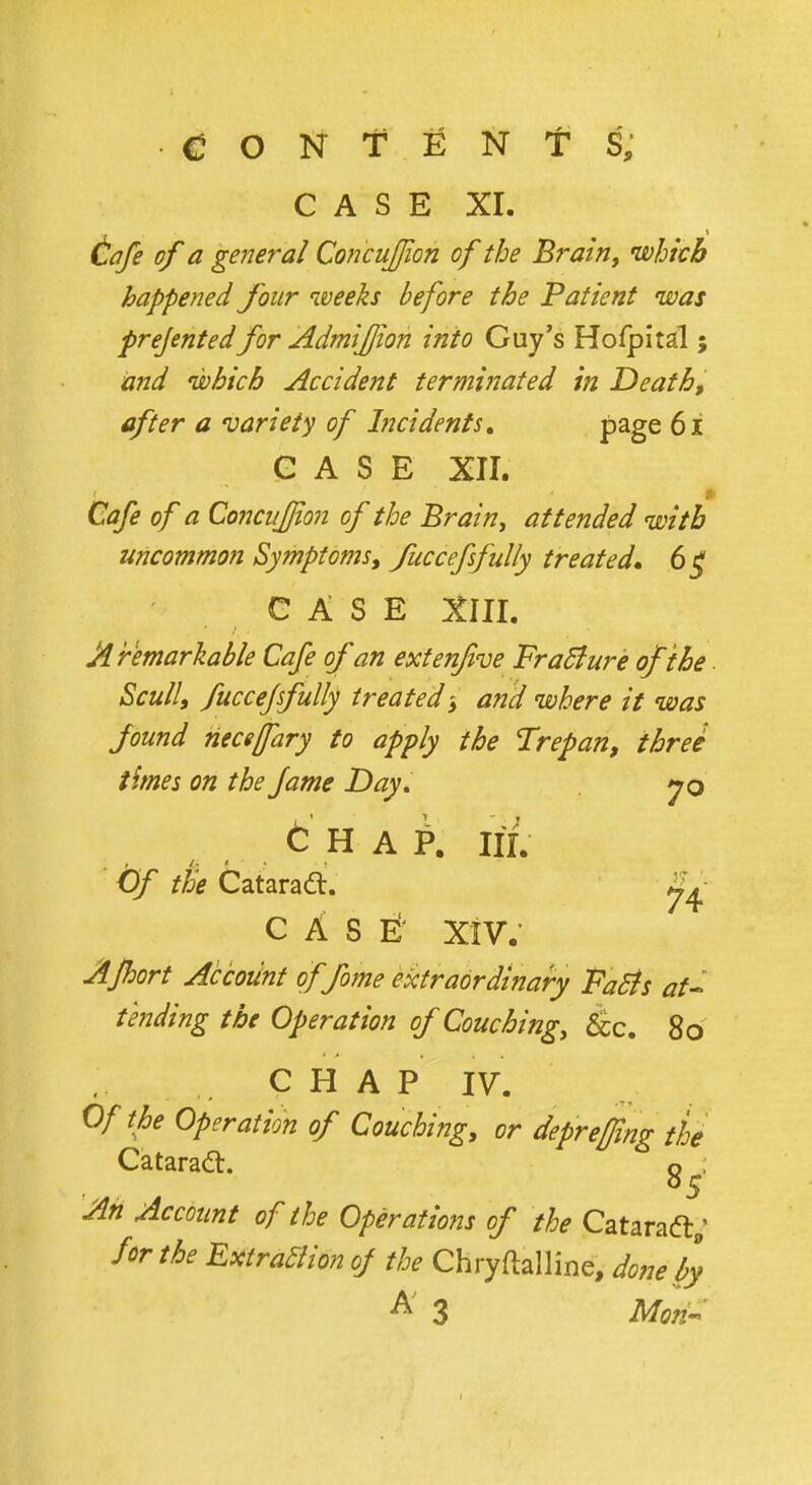 CASE XL Cafe of a general Cohcujjioh of the Brain, which happened four weeks before the Patient was prejented for Admifjion into Guy's Hofpital; and which Accident terminated in Death, after a variety of Incidents, page 61 CASE XII. Cafe of a Concufjion of the Brain, attended with uncommon Symptoms, fuccefsfully treated, 6 £ CASE XIII. A remarkable Cafe of an extenfive Fracture ofthe Scull, fucceffully treated $ and where it was found neceffary to apply the Trepan, three times on the fame Day. jq £ h a P. in. Of the Cataradt. 8^ case: xiv. AJhort Account offome extraordinary FaSts at- tending the Operation of Couching, &c. 8o CHAP IV. Of the Operation of Couching, or deprefing the Cataraft. g^. Ah Account of the Operations of the Cataraft; for the ExtraBionof the Chryftalline, done by A 3 Mori-