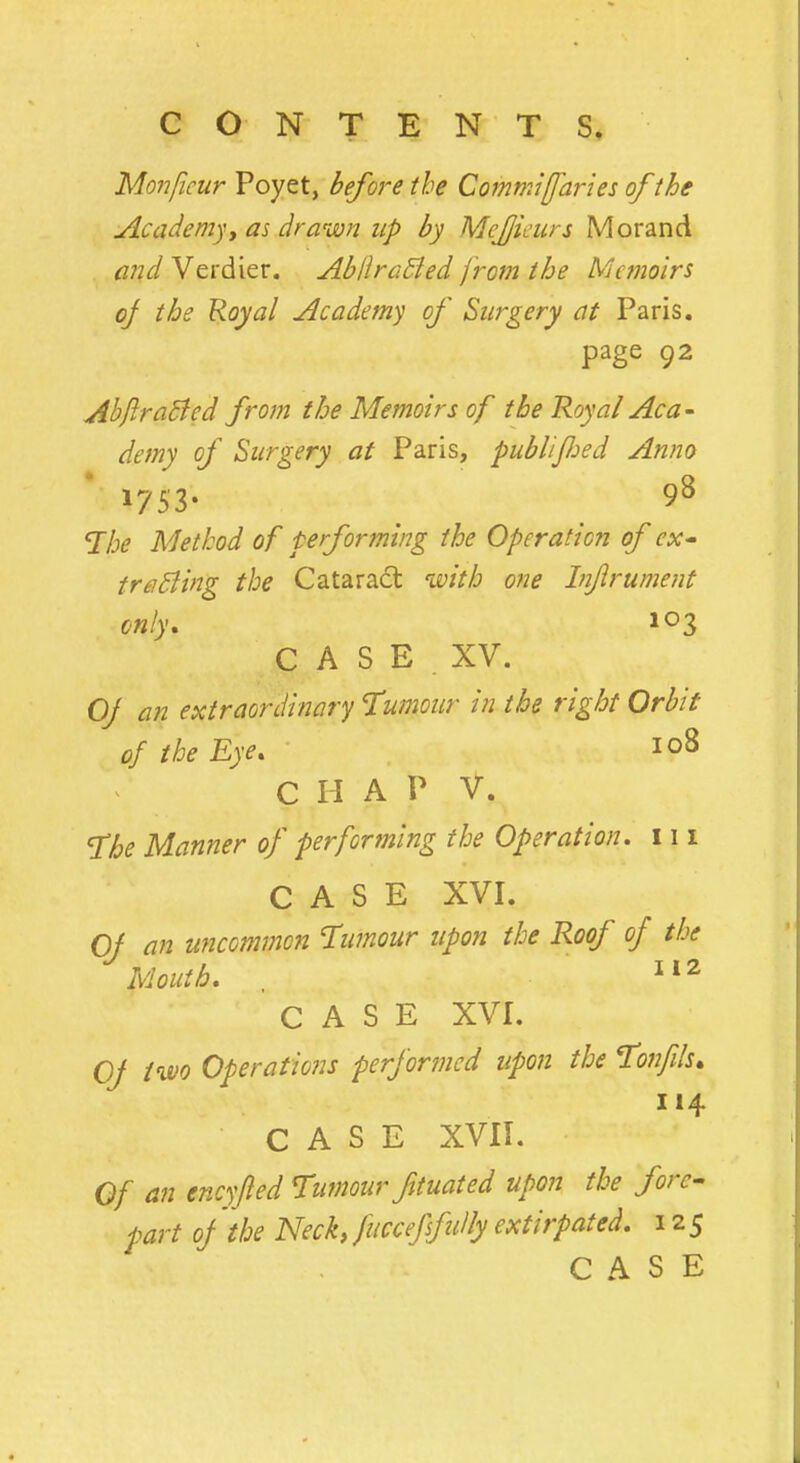 Monficur Poyet, before the Commiffaries of the Academy, as drawn up by Mejjicurs Morand and Verdier. AbllraBed from the Memoirs oj the Royal Academy of Surgery at Paris. page 92 AbflraBcd from the Memoirs of the Royal Aca- demy of Surgery at Paris, publified Anno 1753. 98 The Method of performing the Operation of ex- tracting the Cataract with one Injlrument only. 103 C A S E XV. Oj an extraordinary Tumour in the right Orbit of the Eye. 108 C H A f V. The Manner of performing the Operation. 111 CASE XVI. Oj an uncommon Tumour upon the Roof of the Mouth. 112 CASE XVI. Oj two Operations performed upon the Tonfils. 114 CASE XVII. Of an encyfled Tumour fttuated upon the fore- part oj the Neck, fuccefsfuily extirpated. 12 5