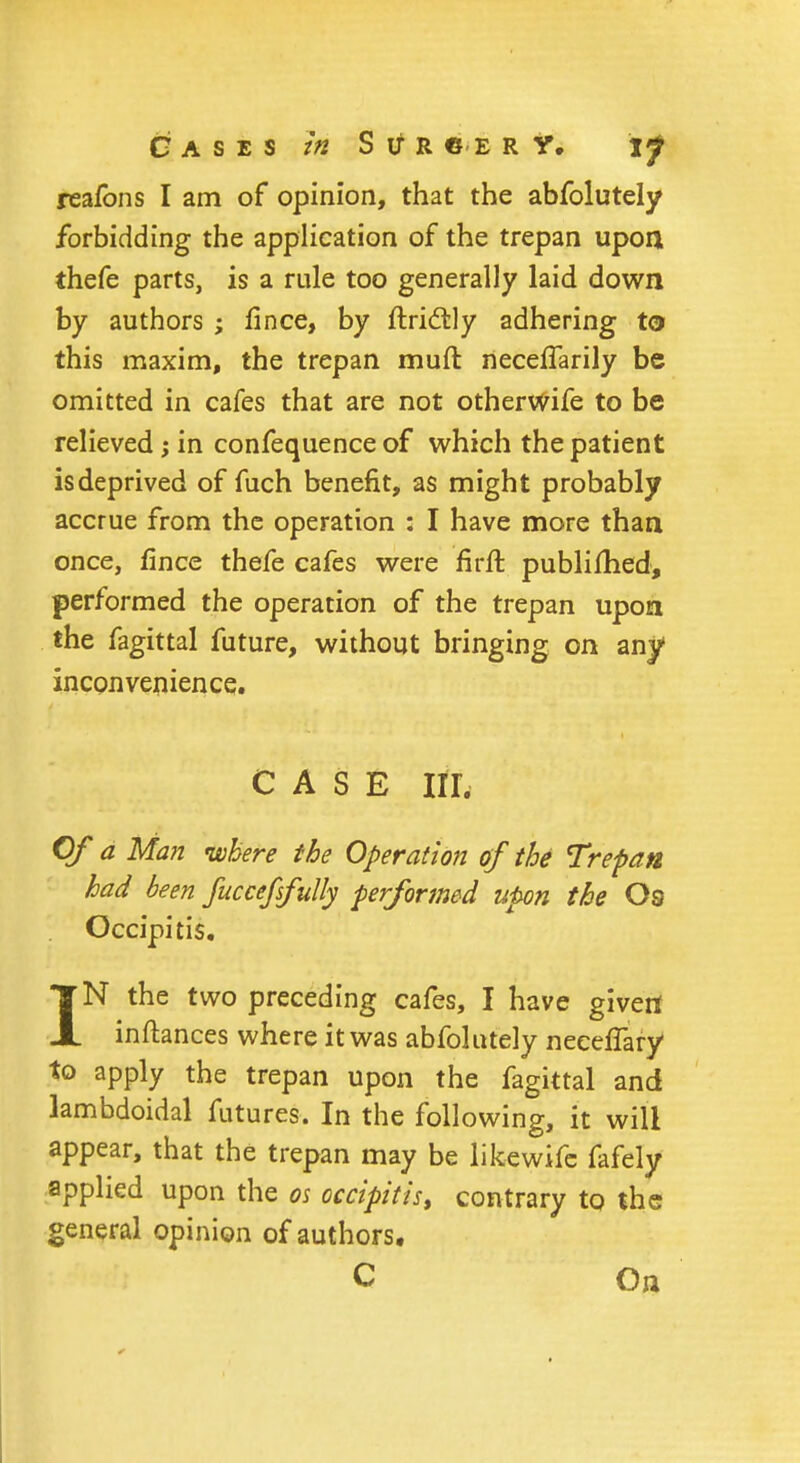 Gases in S if r « e r Y. if reafons I am of opinion, that the abfolutely forbidding the application of the trepan upon thefe parts, is a rule too generally laid down by authors ; fince, by flridtly adhering to this maxim, the trepan mud necelTarily be omitted in cafes that are not other wife to be relieved ; in confequence of which the patient is deprived of fuch benefit, as might probably accrue from the operation : I have more than once, fince thefe cafes were firft publifhed, performed the operation of the trepan upon the fagittal future, without bringing on any inconvenience. CASE III, Of a Man where the Operation of the Trepan had been fuccefsfully performed upon the Os Occipitis. IN the two preceding cafes, I have given inftances where it was abfolutely neeefTary to apply the trepan upon the fagittal and lambdoidal futures. In the following, it will appear, that the trepan may be likewife fafely applied upon the os occipitis, contrary to the general opinion of authors. C On