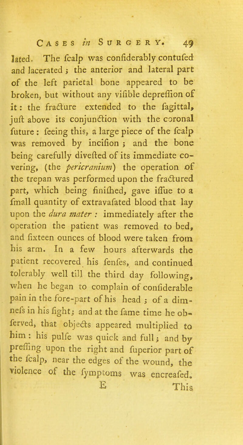 Jated. The fcalp was confiderably contufed and lacerated ; the anterior and lateral part of the left parietal bone appeared to be broken, but without any vifible depreffion of it: the fracture extended to the fagittal, juft above its conjunction with the coronal future : feeing this, a large piece of the fcalp was removed by incifion ; and the bone being carefully diverted of its immediate co- vering, (the pericranium) the operation of the trepan was performed upon the fractured part, which being finiflied, gave iflue to a fmall quantity of extravafated blood that lay upon the dura mater : immediately after the operation the patient was removed to bed, and fixteen ounces of blood were taken from his arm. In a few hours afterwards the patient recovered his fenfes, and continued tolerably well till the third day following, when he began to complain of confiderable pain in the fore-part of his head ; of a dim- nefs in his fight; and at the fame time he ob- ferved, that objects appeared multiplied to him : his pulfe was quick and full; and by preffing upon the right and fuperior part of the fcalp, near the edges of the wound, the violence of the fymptoms was encreafed. E This