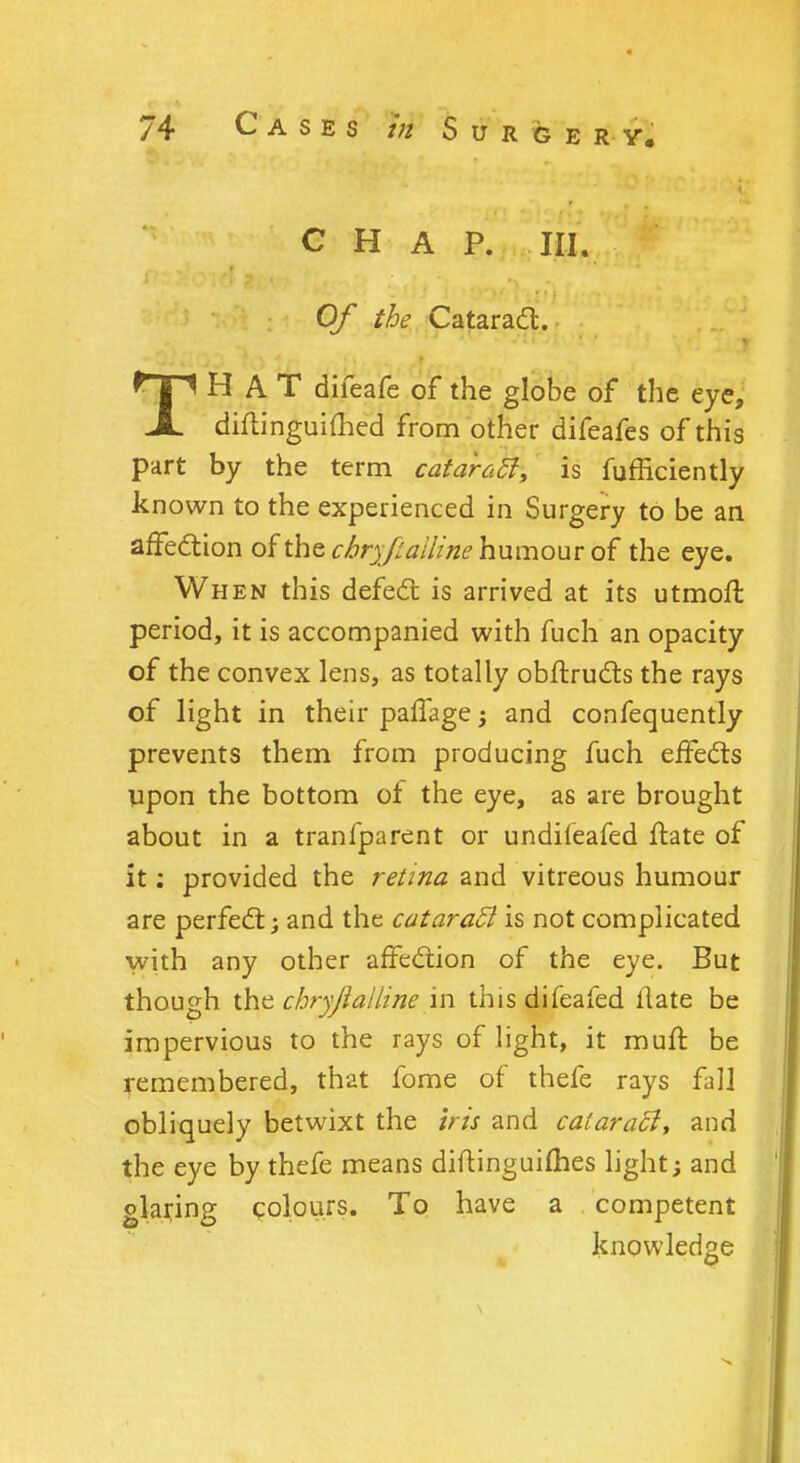 CHAP. III. Of the Cataract. THAT difeafe of the globe of the eye, diftinguifhed from other difeafes of this part by the term cataratf, is fufficiently known to the experienced in Surgery to be an affection of the ckryfiailine humour of the eye. When this defect is arrived at its utmoft period, it is accompanied with fuch an opacity of the convex lens, as totally obftructs the rays of light in their paffage ; and confequently prevents them from producing fuch effects upon the bottom of the eye, as are brought about in a tranfparent or undiieafed ftate of it; provided the retina and vitreous humour are perfect; and the cataract is not complicated with any other affection of the eye. But though the chryjialline in thisdifeafed llate be impervious to the rays of light, it muft be remembered, that fome of thefe rays fall obliquely betwixt the iris and cataratl, and the eye by thefe means diftinguiihes light; and glaring colours. To have a competent knowledge o