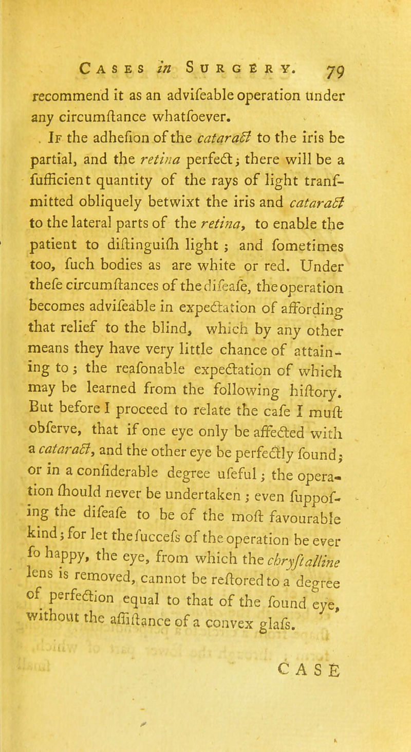 recommend it as an advifeable operation under any circumftance whatfoever. . If the adhefion of the cataraB to the iris be partial, and the retina perfect there will be a fufficient quantity of the rays of light trans- mitted obliquely betwixt the iris and cataraft to the lateral parts of the retina, to enable the patient to diftinguim light ; and fometimes too, fuch bodies as are white or red. Under thefe circumftances of thedifeafe, the operation becomes advifeable in expectation of affording that relief to the blind, which by any other means they have very little chance of attain- ing to ; the reafonable expectation of which may be learned from the following hiftory. But before I proceed to relate the cafe I muff, obferve, that if one eye only be affected with a cataraB, and the other eye be perfectly found j or in a confiderable degree ufeful j the opera- tion mould never be undertaken ; even fuppof- ing the difeafe to be of the moft favourable kind; for let thefuccefs of the operation be ever fo happy, the eye, from which the chryftalline lens is removed, cannot be reftoredtoa degree of perfection equal to that of the found eye without the affiance Gf a convex lafs> CASE