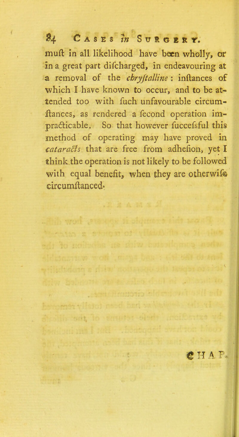 muft in all likelihood have been wholly, or in a great part difcharged, in endeavouring at a removal of the chryjtalline : inftances of which I have known to occur, and to be at- tended too with fuch unfavourable circum- jftances, as rendered a fecond operation im- practicable. So that however fuccefsful this method of operating may have proved in catarafts that are free from adhefion, yet I think the operation is not likely to be followed with equal benefit, when they are otherwif© circumftanced*