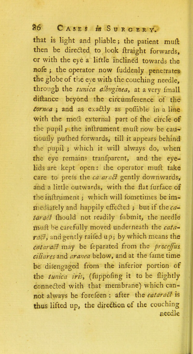 that is light and pliable 5 the patient mufl then be directed to look ftraight forwards, or with the eye a little inclined towards the nofe ; the operator now fuddenly penetrates the globe of the eye with the couching needle, through the tunica albuginea> at a very fmall diftance beyond the circumference of the Cornea ; and as exactly as poflible in a line with the moH external part of the circle of the pupil ; the inftrument muft now be cau- tiouily pufhed forwards, till it appears behind the pupil ; which it will always do, when the eye remains tranfparent, and the eye- lids are kept open: the operator muft take care to preis the ca aro.ct gently downwards, and a little outwards, with the flat furface of the inftrument; which will fometimes be im- n ^diately and happily effected ; but if the ca- taract mould not readily fubmit, the needle muft be carefully moved underneath the cata- racJ, and gently raifed up; by which means the cataract may be feparated from the proceffus ciliares and aranea below, and at the fame time be di(engaged from the inferior portion of the tunica iris, (fuppofing it to be llightly connected with that membrane) which can- not always be forefeen : after the cataracl is thus lifted up, the direction of the couching needle