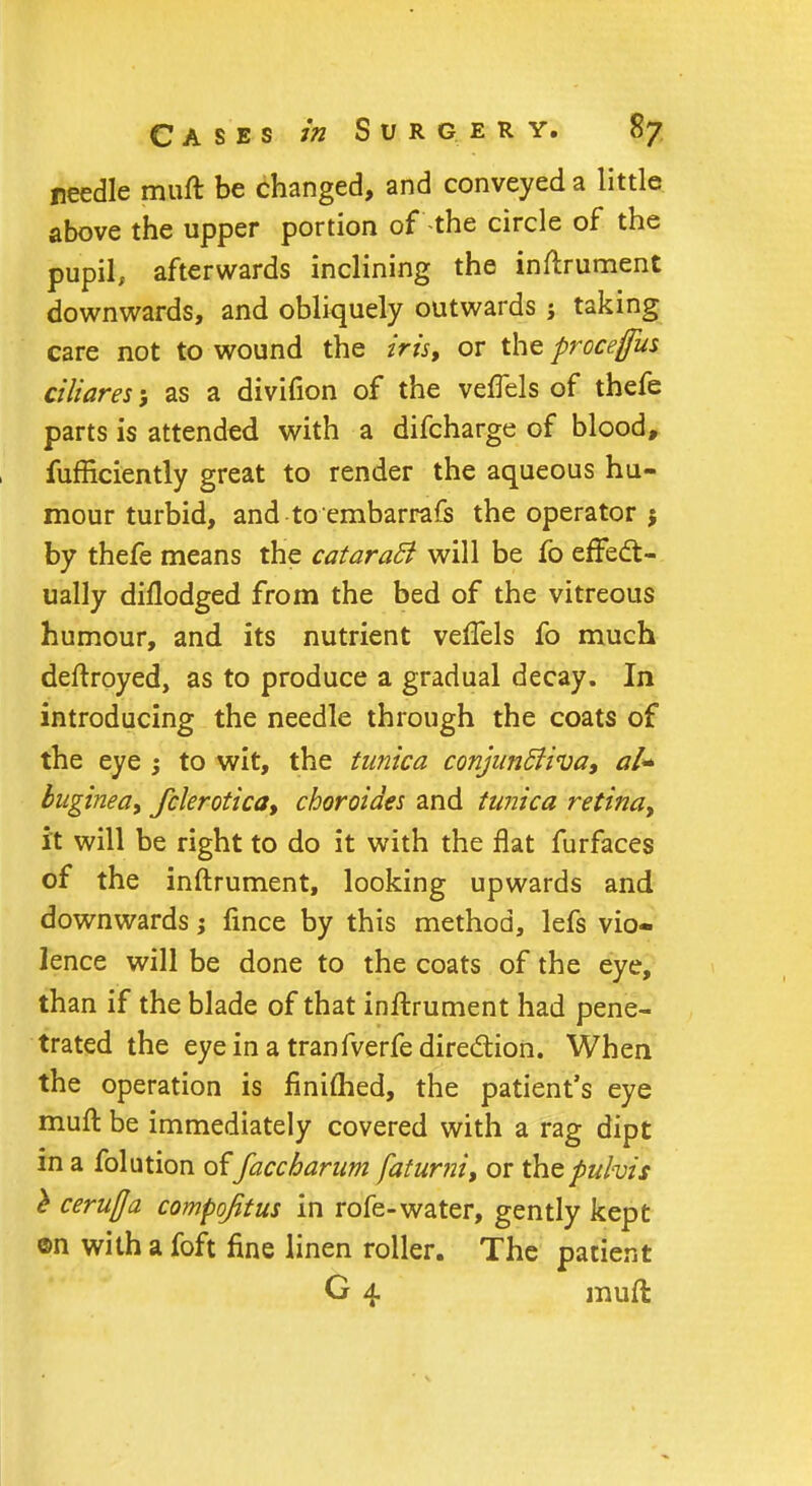 needle muft be changed, and conveyed a little above the upper portion of -the circle of the pupil, afterwards inclining the inftrument downwards, and obliquely outwards i taking care not to wound the iris, or the procefus ciliares; as a divifion of the veffels of thefe parts is attended with a difcharge of blood, fufficiently great to render the aqueous hu- mour turbid, and to embarrafs the operator j by thefe means the cataraB will be fo effect- ually diflodged from the bed of the vitreous humour, and its nutrient veffels fo much deftroyed, as to produce a gradual decay. In introducing the needle through the coats of the eye ; to wit, the tunica conjunBiva, al* buginea, fclerotica, choroides and tunica retina, it will be right to do it with the flat furfaces of the inftrument, looking upwards and downwards j fince by this method, lefs vio- lence will be done to the coats of the eye, than if the blade of that inftrument had pene- trated the eye in a tranfverfe direction. When the operation is finimed, the patient's eye muft be immediately covered with a rag dipt in a folution of faccharum faturni, or the puhis l cerufla compqfitus in rofe-water, gently kept ©n with a foft fine linen roller. The patient G 4 muft