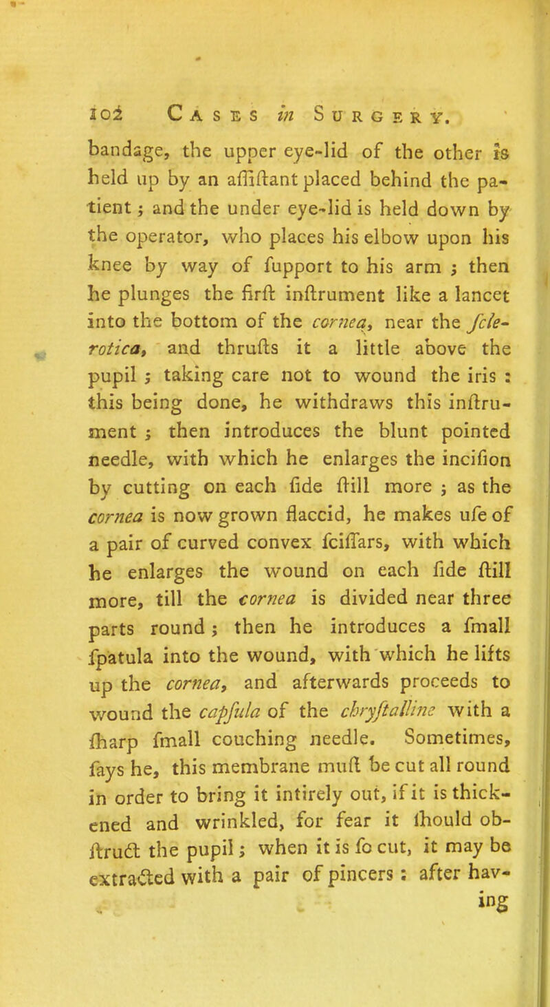 bandage, the upper eye-lid of the other ts held up by an afliftant placed behind the pa- tient i and the under eye-lid is held down by the operator, who places his elbow upon his knee by way of fupport to his arm ; then he plunges the flrft inftrument like a lancet into the bottom of the cornea, near the fcle- rotica, and thrufts it a little above the pupil ; taking care not to wound the iris : this being done, he withdraws this inftru- ment then introduces the blunt pointed needle, with which he enlarges the incifion by cutting on each fide {rill more ; as the cornea is now grown flaccid, he makes ufe of a pair of curved convex fciffars, with which he enlarges the wound on each fide ftill more, till the cornea is divided near three parts round j then he introduces a fmall fpatula into the wound, with which he lifts up the cornea, and afterwards proceeds to wound the capfula of the chryftalUne with a fharp fmall couching needle. Sometimes, fays he, this membrane mutt be cut all round in order to bring it intirely out, if it is thick- ened and wrinkled, for fear it mould ob- ftrucl the pupil; when it is fo cut, it may be extracted with a pair of pincers: after hav- ing